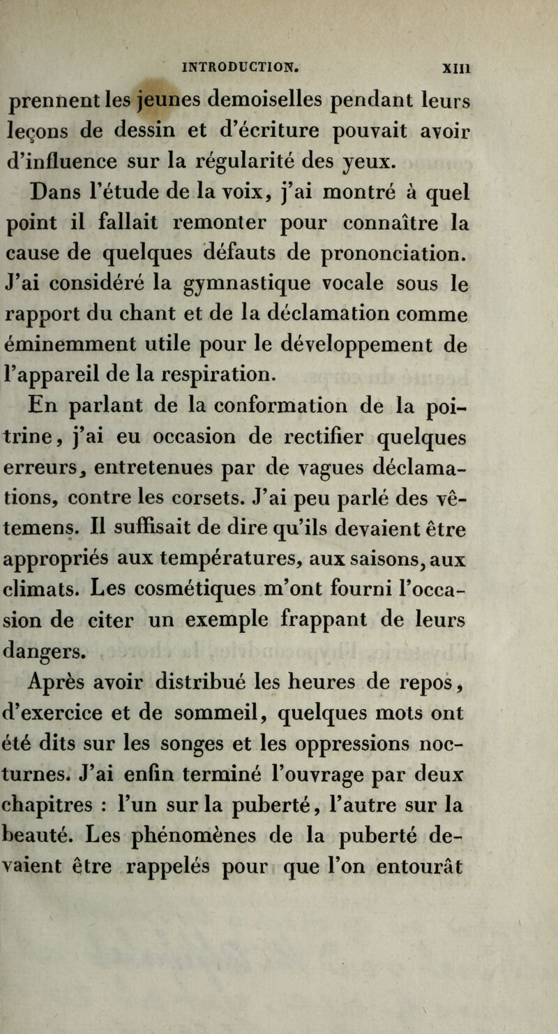 prennent les jeunes demoiselles pendant leurs leçons de dessin et d’écriture pouvait avoir d’influence sur la régularité des yeux. Dans l’étude de la voix, j’ai montré à quel point il fallait remonter pour connaître la cause de quelques défauts de prononciation. J’ai considéré la gymnastique vocale sous le rapport du chant et de la déclamation comme éminemment utile pour le développement de l’appareil de la respiration. En parlant de la conformation de la poi- trine, j’ai eu occasion de rectifier quelques erreurs* entretenues par de vagues déclama- tions, contre les corsets. J’ai peu parlé des vê- temens. Il suffisait de dire qu’ils devaient être appropriés aux températures, aux saisons, aux climats. Les cosmétiques m’ont fourni l’occa- sion de citer un exemple frappant de leurs dangers. Après avoir distribué les heures de repos, d’exercice et de sommeil, quelques mots ont été dits sur les songes et les oppressions noc- turnes* J’ai enfin terminé l’ouvrage par deux chapitres : l’un sur la puberté, l’autre sur la beauté. Les phénomènes de la puberté de- vaient être rappelés pour que l’on entourât