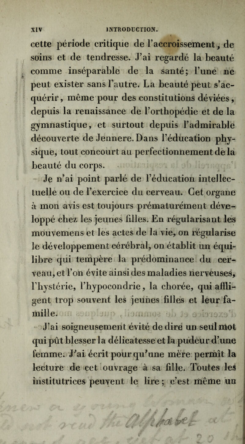 cette période critique de l’accroissement, de soins et de tendresse. J’ai regardé la beauté comme inséparable de la santé; l’une ne peut exister sans l’autre. La beauté peut s’ac- quérir, même pour des constitutions déviées , depuis la renaissance de l’orthopédie et de la gymnastique, et surtout depuis l’admirable découverte de Jennere. Dans l’éducation phy- sique, tout concourt au perfectionnement de la beauté du corps. Je n’ai point parlé de l’éducation intellec- tuelle ou de l’exercice du cerveau. Cet organe à mon avis est toujours prématurément déve- loppé chez les jeunes filles. En régularisant les mouvemens et les actes de la vie, on régularise le développement cérébral, on établit un équi- libre qui tempère la prédominance du cer- veau, et l’on évite ainsi des maladies nerveuses, l’hystérie, l’hypocondrie, la chorée, qui affli- gent trop souvent les jeunes filles et leur fa- mille. J’ai soigneusement évité de dire un seul mot qui pût blesser la délicatesse et la pudeur d’une femme. J'ai écrit pour qu'une mère permît la lecture de cet ouvrage à sa fille. Toutes les institutrices peuvent le lire ; c’est même un