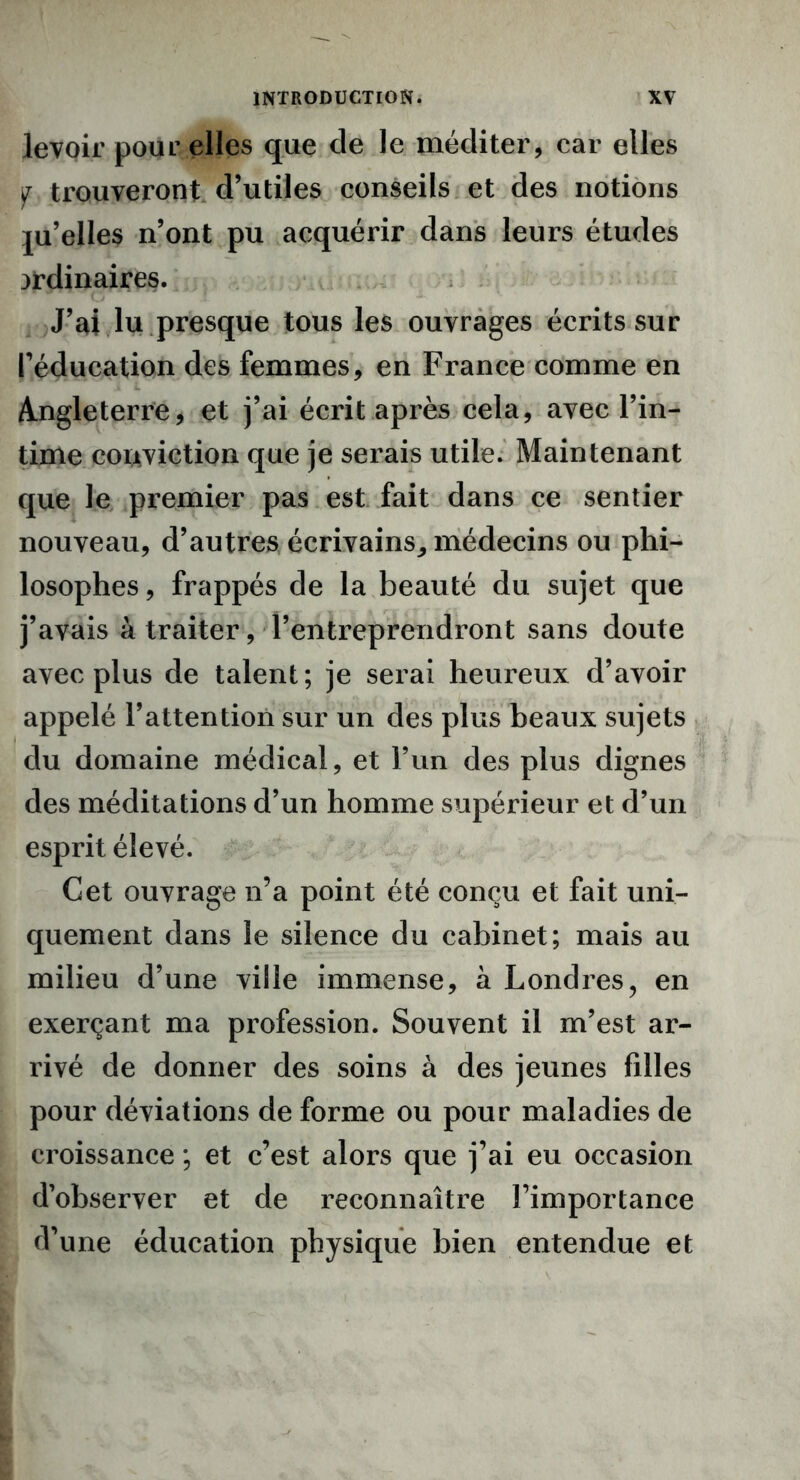 levoir pour elles que de le méditer, car elles y trouveront d’utiles conseils et des notions ju’elles n’ont pu acquérir dans leurs études ordinaires. J’ai lu presque tous les ouvrages écrits sur l’éducation des femmes, en France comme en Angleterre, et j’ai écrit après cela, avec l’in- time conviction que je serais utile. Maintenant que le premier pas est fait dans ce sentier nouveau, d’autres écrivains^ médecins ou phi- losophes , frappés de la beauté du sujet que j’avais à traiter, l’entreprendront sans doute avec plus de talent; je serai heureux d’avoir appelé l’attention sur un des plus beaux sujets du domaine médical, et l’un des plus dignes des méditations d’un homme supérieur et d’un esprit élevé. Cet ouvrage n’a point été conçu et fait uni- quement dans le silence du cabinet; mais au milieu d’une ville immense, à Londres, en exerçant ma profession. Souvent il m’est ar- rivé de donner des soins à des jeunes filles pour déviations de forme ou pour maladies de croissance ; et c’est alors que j’ai eu occasion d’observer et de reconnaître l’importance d’une éducation physique bien entendue et