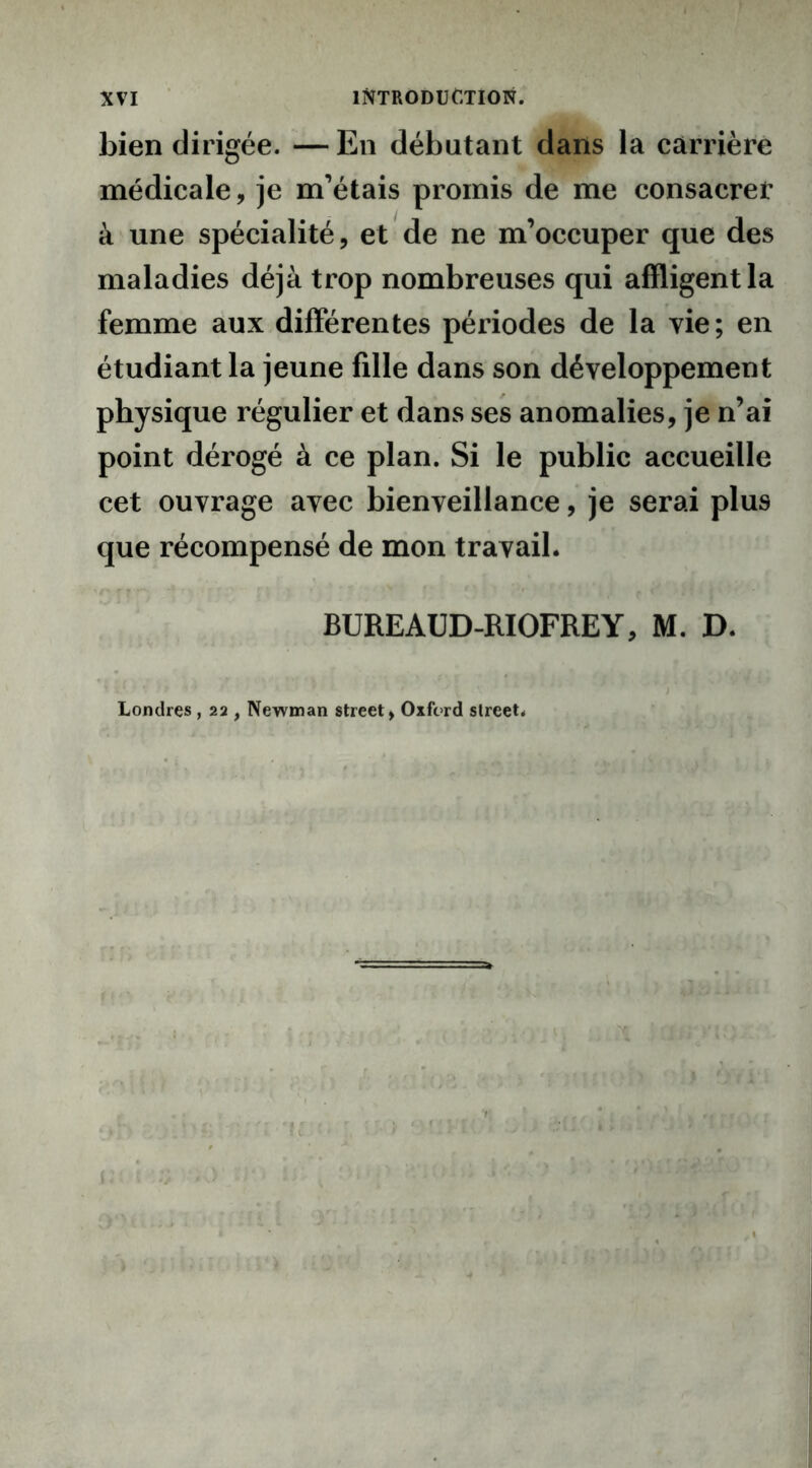 bien dirigée. — En débutant dans la carrière médicale, je m’étais promis de me consacrer à une spécialité, et de ne m’occuper que des maladies déjà trop nombreuses qui affligent la femme aux différentes périodes de la vie; en étudiant la jeune fille dans son développement physique régulier et dans ses anomalies, je n’ai point dérogé à ce plan. Si le public accueille cet ouvrage avec bienveillance, je serai plus que récompensé de mon travail. BUREAUD-RIOFRE Y, M. D. Londres , 22 , Newman Street > Oxford slreet.