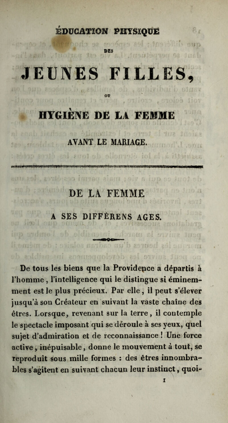 DES JEUNES FILLES, OU HYGIÈNE DE LA FEMME AVANT LE MARIAGE. DE LA FEMME A SES DIFFÉRENS AGES. De tous les biens que la Providence a départis à l’homme , l’intelligence qui le distingue si éminem- ment est le plus précieux. Par elle, il peut s’élever jusqu’à son Créateur en suivant la vaste chaîne des êtres. Lorsque, revenant sur la terre, il contemple le spectacle imposant qui se déroule à ses yeux, quel sujet d’admiration et de reconnaissance ! Une force active, inépuisable, donne le mouvement à tout, se reproduit sous mille formes : des êtres innombra- bles s’agitent en suivant chacun leur instinct, quoi- z