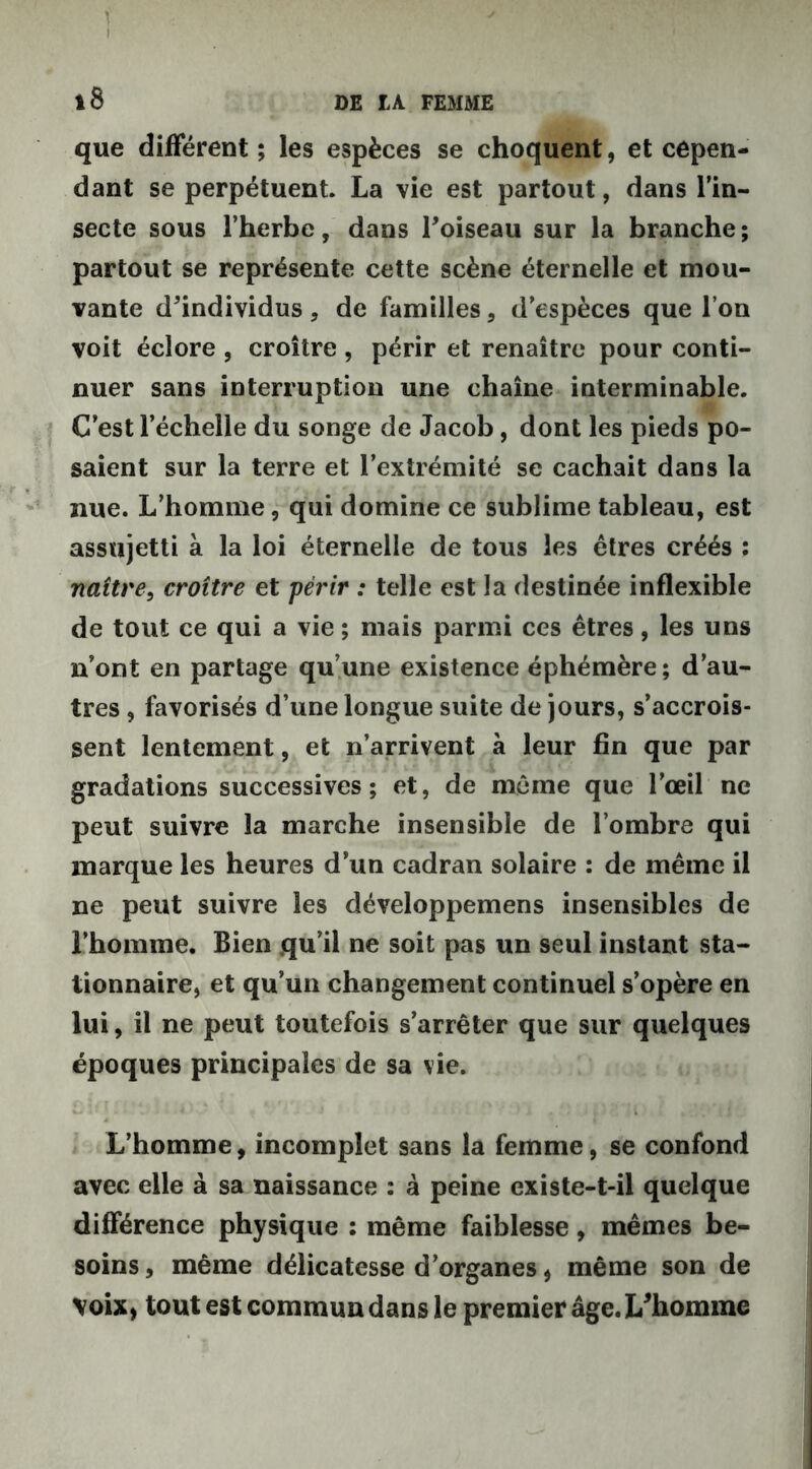 î i que différent; les espèces se choquent, et cepen- dant se perpétuent. La vie est partout, dans l’in- secte sous l’herbe, dans l'oiseau sur la branche; partout se représente cette scène éternelle et mou- vante d'individus , de familles, d’espèces que I on voit éclore , croître , périr et renaître pour conti- nuer sans interruption une chaîne interminable. C’est l’échelle du songe de Jacob, dont les pieds po- saient sur la terre et l’extrémité se cachait dans la nue. L’homme, qui domine ce sublime tableau, est assujetti à la loi éternelle de tous les êtres créés : naître, croître et périr : telle est la destinée inflexible de tout ce qui a vie ; mais parmi ces êtres, les uns n’ont en partage qu’une existence éphémère; d’au- tres , favorisés d’une longue suite de jours, s’accrois- sent lentement, et n’arrivent à leur fin que par gradations successives; et, de même que l’œil ne peut suivre la marche insensible de l’ombre qui marque les heures d’un cadran solaire : de même il ne peut suivre les développemens insensibles de l’homme. Bien .qu’il ne soit pas un seul instant sta- tionnaire, et qu’un changement continuel s’opère en lui, il ne peut toutefois s’arrêter que sur quelques époques principales de sa vie. L’homme, incomplet sans la femme, se confond avec elle à sa naissance : à peine existe-t-il quelque différence physique : même faiblesse, mêmes be- soins, même délicatesse d’organes, même son de Voix, tout est commun dans le premier âge. L'homme