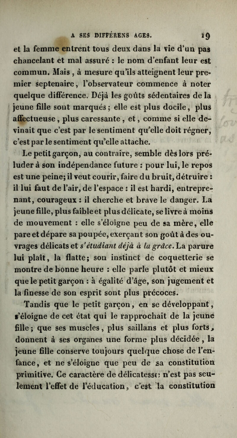 A SES DIFFÊRENS AGES. 1<) el la femme entrent tous deux dans la vie d’un pas chancelant et mal assuré : le nom d’enfant leur est commun. Mais , à mesure qu’ils atteignent leur pre- mier septénaire, l’observateur commence à noter quelque différence. Déjà les goûts sédentaires de la jeune fille sont marqués; elle est plus docile, plus affectueuse, plus caressante , et, comme si elle de- vinait que c’est par le sentiment qu’elle doit régner, c’est par le sentiment qu’elle attache. Le petit garçon, au contraire, semble dès lors pré- luder à son indépendance future : pour lui, le repos est une peine; il veut courir, faire du bruit, détruire : il lui faut de l’air, de l’espace : il est hardi, entrepre- nant, courageux : il cherche et brave le danger. La jeune fille, plus faible et plus délicate, se livre à moins de mouvement : elle s’éloigne peu de sa mère, elle pare et dépare sa poupée, exerçant son goût à des ou- vrages délicats et s’étudiant déjà à lagrâce.ha. parure lui plaît, la flatte; son instinct de coquetterie se montre de bonne heure : elle parle plutôt et mieux que le petit garçon : à égalité d âge, son jugement et la finesse de son esprit sont plus précoces. Tandis que le petit garçon, en se développant, t’éloigne de cet état qui le rapprochait de la jeune fille; que ses muscles, plus saillans et plus forts, donnent à ses organes une forme plus décidée, la jeune fille conserve toujours quelque chose de l’en- fance, et ne s’éloigne que peu de sa constitution primitive. Ce caractère de délicatesse ; n’est pas seu- lement l’effet de l’éducation, c’est la constitution