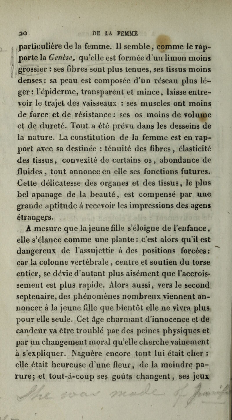 particulière de la femme. Il semble, comme le rap- porte la Genèse, qu’elle est formée d’un limon moins grossier : ses fibres sont plus tenues, ses tissus moins denses : sa peau est composée d’un réseau plus lé- ger: l’épiderme, transparent et mince, laisse entre- voir le trajet des vaisseaux : ses muscles ont moins de force et de résistance : ses os moins de volume et de dureté. Tout a été prévu dans les desseins de la nature. La constitution de la femme est en rap- port avec sa destinée : ténuité des fibres, élasticité des tissus, convexité de certains os, abondance de fluides, tout annonce en elle ses fonctions futures. Cette délicatesse des organes et des tissus, le plus bel apanage de la beauté, est compensé par une grande aptitude à recevoir les impressions des agens étrangers. À mesure que la jeune fille s’éloigne de l’enfance, elle s’élance comme une plante : c’est alors qu’il est dangereux de l’assujettir à des positions forcées: car la colonne vertébrale , centre et soutien du torse entier, se dévie d’autant plus aisément que l’accrois- sement est plus rapide. Alors aussi, vers le second septénaire, des phénomènes nombreux viennent an- noncer à la jeune fille que bientôt elle ne vivra plus pour elle seule. Cet âge charmant d’innocence et de candeur va être troublé par des peines physiques et par un changement moral qu’elle cherche vainement à s’expliquer. Naguère encore tout lui était cher : elle était heureuse d’une fleur, de la moindre pa- rure; et tout-à-coup ses goûts changent, ses jeux