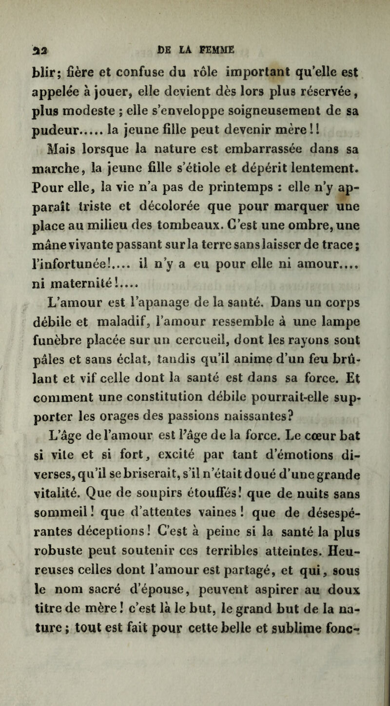 blir; fière et confuse du rôle important qu elle est appelée à jouer, elle devient dès lors plus réservée, plus modeste ; elle s’enveloppe soigneusement de sa pudeur la jeune fille peut devenir mère l ! Mais lorsque la nature est embarrassée dans sa marche, la jeune fille s’étiole et dépérit lentement. Pour elle, la vie n’a pas de printemps : elle n’y ap- paraît triste et décolorée que pour marquer une place au milieu des tombeaux. C’est une ombre, une mâne vivante passant sur la terre sans laisser de trace ; l’infortunée!.... il n’y a eu pour elle ni amour.... ni maternité!.... L’amour est l’apanage de la santé. Dans un corps débile et maladif, l’amour ressemble à une lampe funèbre placée sur un cercueil, dont les rayons sont pâles et sans éclat, tandis qu’il anime d’un feu brû- lant et vif celle dont la santé est dans sa force. Et comment une constitution débile pourrait-elle sup- porter les orages des passions naissantes? L’âge de l’amour est Pâge de la force. Le cœur bat si vile et si fort, excité par tant d’émotions di- verses, qu’il se briserait, s’il n’était doué d’une grande vitalité. Que de soupirs étouffés! que de nuits sans sommeil ! que d’attentes vaines ! que de désespé- rantes déceptions ! C’est à peine si la santé la plus robuste peut soutenir ces terribles atteintes. Heu- reuses celles dont l’amour est partagé, et qui, sous le nom sacré d’épouse, peuvent aspirer au doux titre de mère ! c’est là le but, le grand but de la na- ture ; tout est fait pour cette belle et sublime fonc-