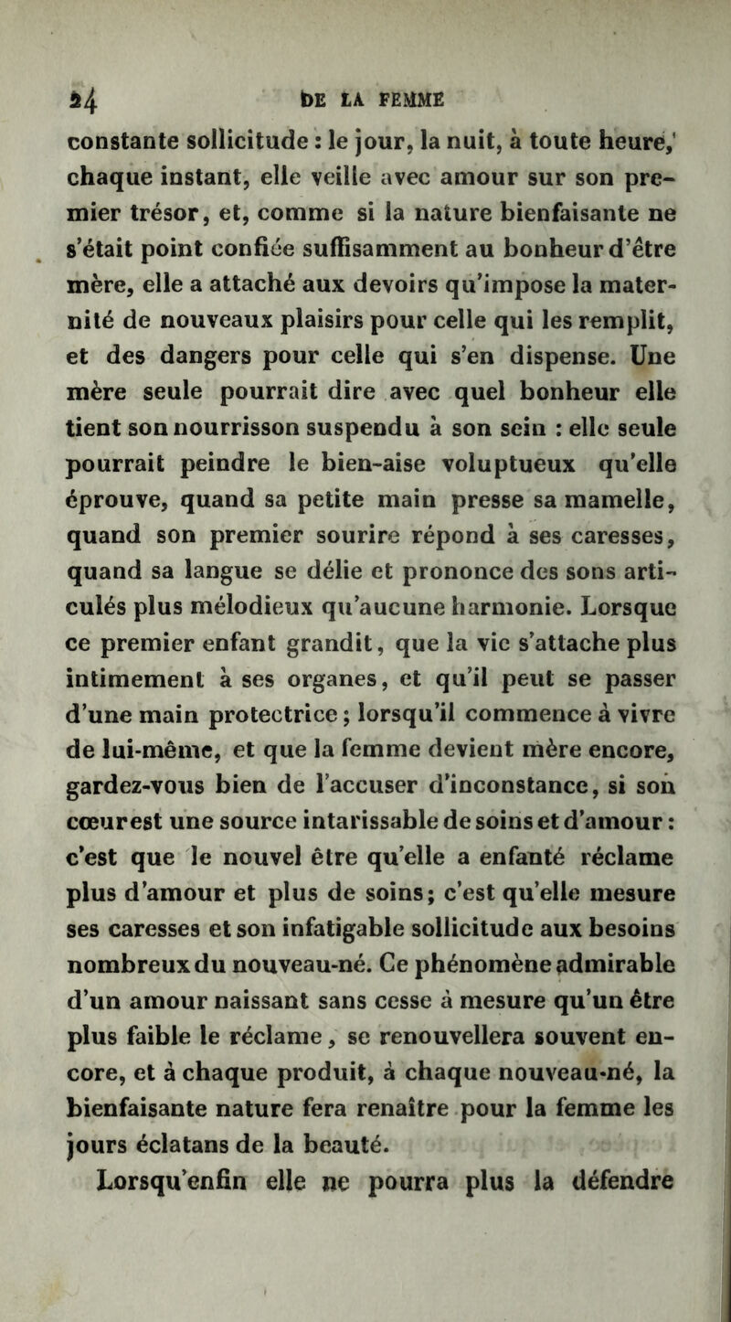 $4 t>E LA FEMME constante sollicitude : le jour, la nuit, à toute heure,' chaque instant, elle veille avec amour sur son pre- mier trésor, et, comme si la nature bienfaisante ne s’était point confiée suffisamment au bonheur d’être mère, elle a attaché aux devoirs qu’impose la mater- nité de nouveaux plaisirs pour celle qui les remplit, et des dangers pour celle qui s’en dispense. Une mère seule pourrait dire avec quel bonheur elle tient son nourrisson suspendu à son sein : elle seule pourrait peindre le bien-aise voluptueux qu’elle éprouve, quand sa petite main presse sa mamelle, quand son premier sourire répond à ses caresses, quand sa langue se délie et prononce des sons arti- culés plus mélodieux qu’aucune harmonie. Lorsque ce premier enfant grandit, que la vie s’attache plus intimement à ses organes, et qu’il peut se passer d’une main protectrice ; lorsqu’il commence à vivre de lui-même, et que la femme devient mère encore, gardez-vous bien de l’accuser d’inconstance, si son cœurest une source intarissable de soins et d’ainour : c’est que le nouvel être quelle a enfanté réclame plus d’amour et plus de soins; c’est quelle mesure ses caresses et son infatigable sollicitude aux besoins nombreux du nouveau-né. Ce phénomène admirable d’un amour naissant sans cesse à mesure qu’un être plus faible le réclame, se renouvellera souvent en- core, et à chaque produit, à chaque nouveau-né, la bienfaisante nature fera renaître pour la femme les jours éclatans de la beauté. Lorsqu’enfin elle ne pourra plus la défendre