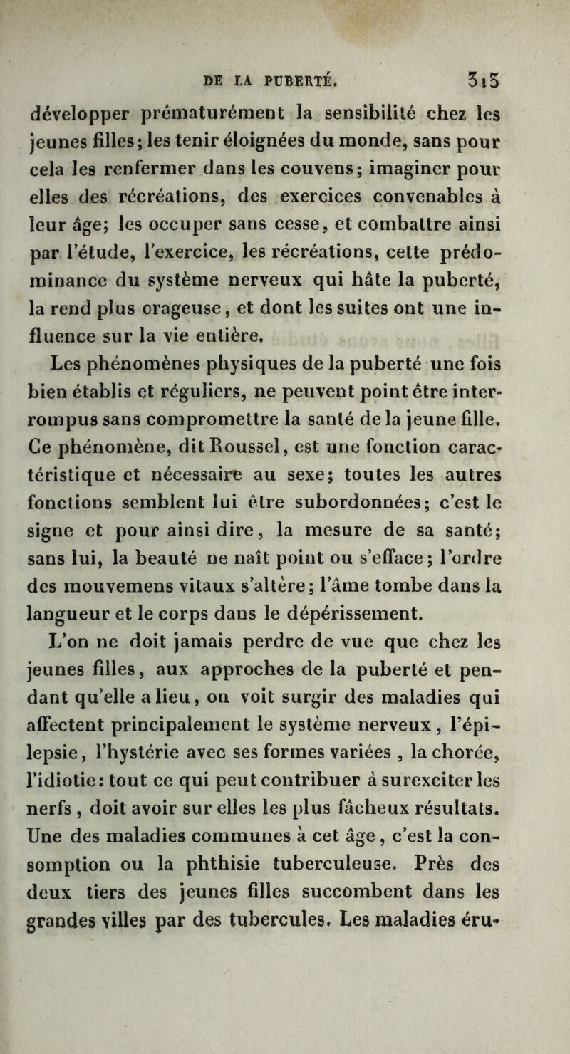 développer prématurément la sensibilité chez les jeunes filles ; les tenir éloignées du monde, sans pour cela les renfermer dans les couvens; imaginer pour elles des récréations, des exercices convenables à leur âge; les occuper sans cesse, et combattre ainsi par l’étude, l’exercice, les récréations, cette prédo- minance du système nerveux qui hâte la puberté, la rend plus orageuse, et dont les suites ont une in- fluence sur la vie entière. Les phénomènes physiques de la puberté une fois bien établis et réguliers, ne peuvent point être inter- rompus sans compromettre la santé de la jeune fille. Ce phénomène, dit Roussel, est une fonction carac- téristique et nécessaire au sexe; toutes les autres fonctions semblent lui être subordonnées; c’est le signe et pour ainsi dire, la mesure de sa santé; sans lui, la beauté ne naît point ou s’efface; l’ordre des mouvemens vitaux s’altère; l’âme tombe dans la langueur et le corps dans le dépérissement. L’on ne doit jamais perdre de vue que chez les jeunes filles, aux approches de la puberté et pen- dant qu’elle a lieu, on voit surgir des maladies qui affectent principalement le système nerveux, l’épi- lepsie , l’hystérie avec ses formes variées , la chorée, l’idiotie: tout ce qui peut contribuer à surexciter les nerfs , doit avoir sur elles les plus fâcheux résultats. Une des maladies communes à cet âge, c’est la con- somption ou la phthisie tuberculeuse. Près des doux tiers des jeunes filles succombent dans les grandes villes par des tubercules» Les maladies éru-