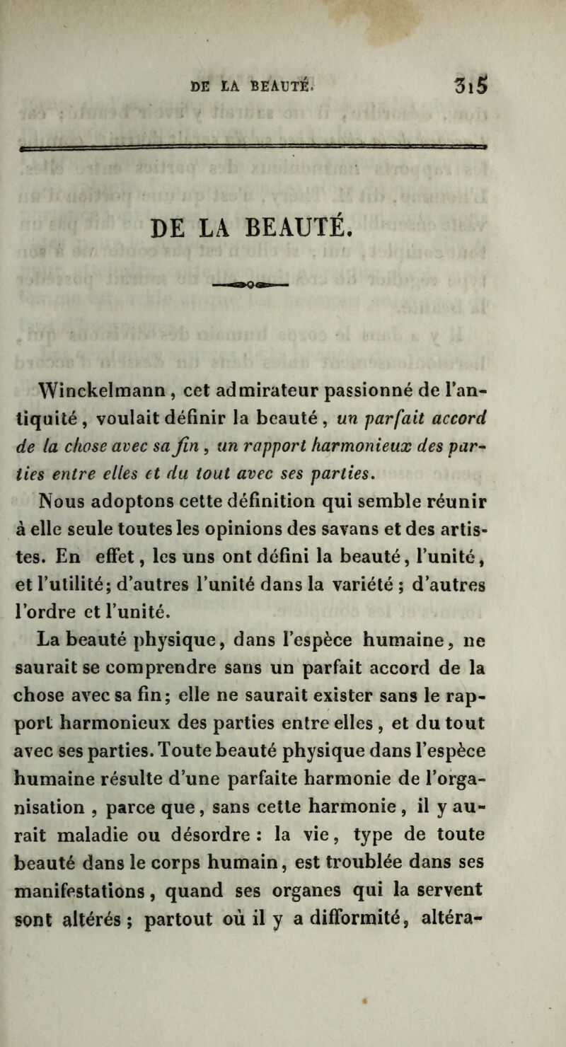 DE LA BEAUTÉ. Winckelmann, cet admirateur passionné de l’an- liqu ité , voulait définir la beauté , un parfait accord de la chose avec sa fin , un rapport harmonieux des par- lies entre elles et du tout avec ses parties. Nous adoptons cette définition qui semble réunir à elle seule toutes les opinions des savans et des artis- tes. En effet, les uns ont défini la beauté, l’unité, et futilité; d’autres l’unité dans la variété ; d’autres l’ordre et l’unité. La beauté physique, dans l’espèce humaine, ne saurait se comprendre sans un parfait accord de la chose avec sa fin; elle ne saurait exister sans le rap- port harmonieux des parties entre elles , et du tout avec ses parties. Toute beauté physique dans l’espèce humaine résulte d une parfaite harmonie de l’orga- nisation , parce que, sans cette harmonie , il y au- rait maladie ou désordre: la vie, type de toute beauté dans le corps humain, est troublée dans ses manifestations, quand ses organes qui la servent sont altérés; partout où il y a difformité, altéra-