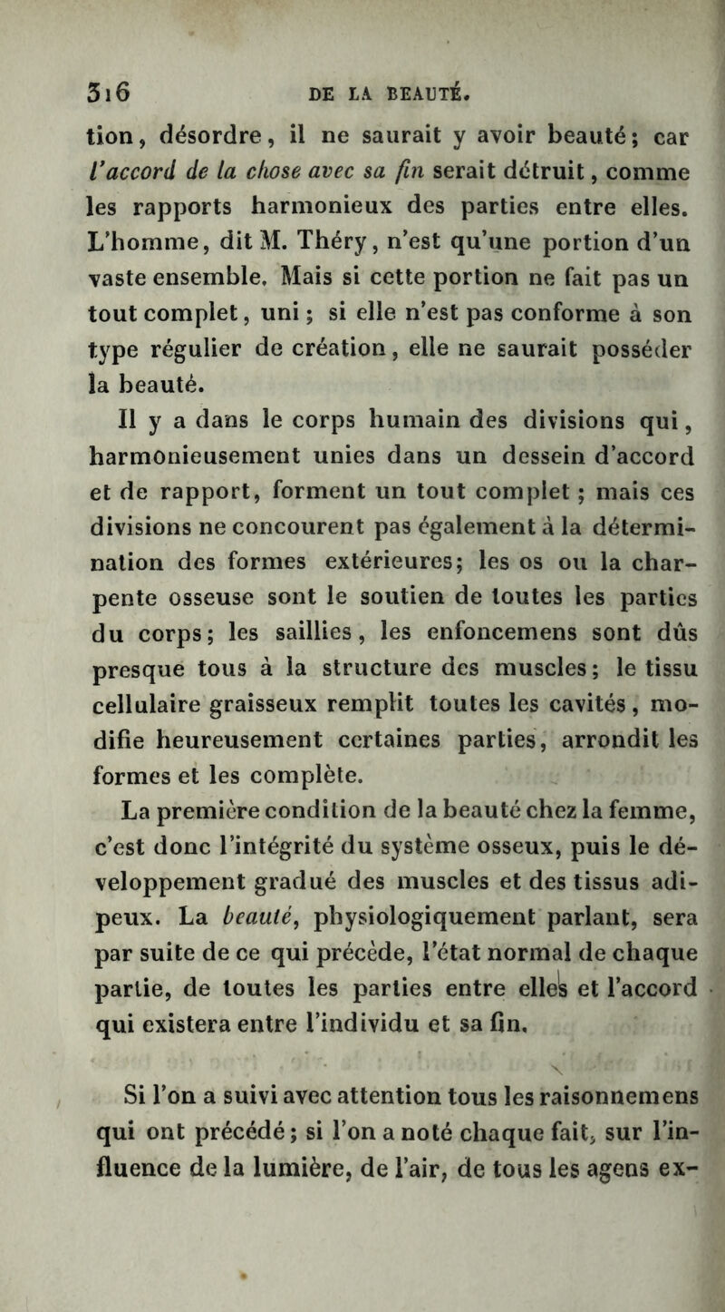 tion, désordre, il ne saurait y avoir beauté; car raccord de la chose avec sa fin serait détruit, comme les rapports harmonieux des parties entre elles. L’homme, dit M. Théry, n’est qu’une portion d’un vaste ensemble. Mais si cette portion ne fait pas un tout complet, uni ; si elle n’est pas conforme à son type régulier de création, elle ne saurait posséder la beauté. Il y a dans le corps humain des divisions qui, harmonieusement unies dans un dessein d’accord et de rapport, forment un tout complet ; mais ces divisions ne concourent pas également à la détermi- nation des formes extérieures; les os ou la char- pente osseuse sont le soutien de toutes les parties du corps; les saillies, les enfoncemens sont dûs presque tous à la structure des muscles ; le tissu cellulaire graisseux remplit toutes les cavités, mo- difie heureusement certaines parties, arrondit les formes et les complète. La première condition de la beauté chez la femme, c’est donc l’intégrité du système osseux, puis le dé- veloppement gradué des muscles et des tissus adi- peux. La beauté, physiologiquement parlant, sera par suite de ce qui précède, l’état normal de chaque partie, de toutes les parties entre ellels et l’accord qui existera entre l’individu et sa fin. Si l’on a suivi avec attention tous les raisonnemens qui ont précédé; si l’on a noté chaque fait* sur l’in- fluence de la lumière, de l’air, de tous les agens ex-