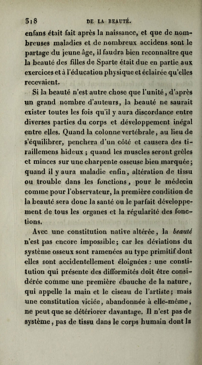enfans était fait après la naissance, et que de nom- breuses maladies et de nombreux accidens sont le partage du jeune âge, il faudra bien reconnaître que la beauté des filles de Sparte était due en partie aux exercices et à l’éducation physique et éclairée qu’elles recevaient. Si la beauté n’est autre chose que l’unité, d’après un grand nombre d’auteurs, la beauté ne saurait exister toutes les fois qu’il y aura discordance entre diverses parties du corps et développement inégal entre elles. Quand la colonne vertébrale, au lieu de s’équilibrer, penchera d’un côté et causera des ti- raillemcns hideux ; quand les muscles seront grêles et minces sur une charpente osseuse bien marquée* quand il y aura maladie enfin, altération de tissu ou trouble dans les fonctions, pour le médecin comme pour l’observateur, la première condition de la beauté sera donc la santé ou le parfait développe- ment de tous les organes et la régularité des fonc- tions. Avec une constitution native altérée, la beauté n’est pas encore impossible; car les déviations du système osseux sont ramenées au type primitif dont elles sont accidentellement éloignées ; une consti- tution qui présente des difformités doit être consi- dérée comme une première ébauche de la nature, qui appelle la main et le ciseau de l’artiste ; mais une constitution viciée, abandonnée à elle-même, ne peut que se détériorer davantage. Il n’est pas de système, pas de tissu dans le corps humain dont la