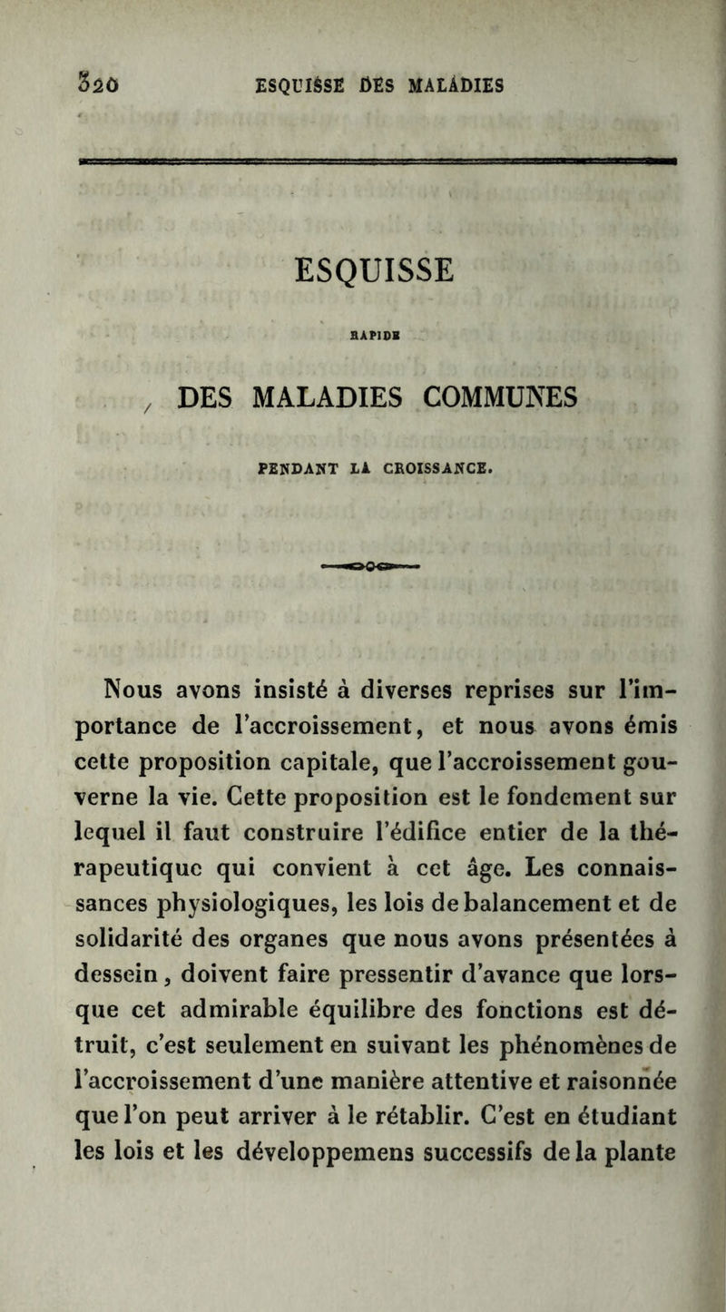 ESQUISSE HÀP1DH DES MALADIES COMMUNES PENDANT II CROISSANCE. Nous avons insisté à diverses reprises sur l’im- portance de l’accroissement, et nous avons émis cette proposition capitale, que l’accroissement gou- verne la vie. Cette proposition est le fondement sur lequel il faut construire l’édifice entier de la thé- rapeutique qui convient à cet âge. Les connais- sances physiologiques, les lois de balancement et de solidarité des organes que nous avons présentées à dessein, doivent faire pressentir d’avance que lors- que cet admirable équilibre des fonctions est dé- truit, c’est seulement en suivant les phénomènes de l’accroissement d’une manière attentive et raisonnée que l’on peut arriver à le rétablir. C’est en étudiant les lois et les développemens successifs de la plante
