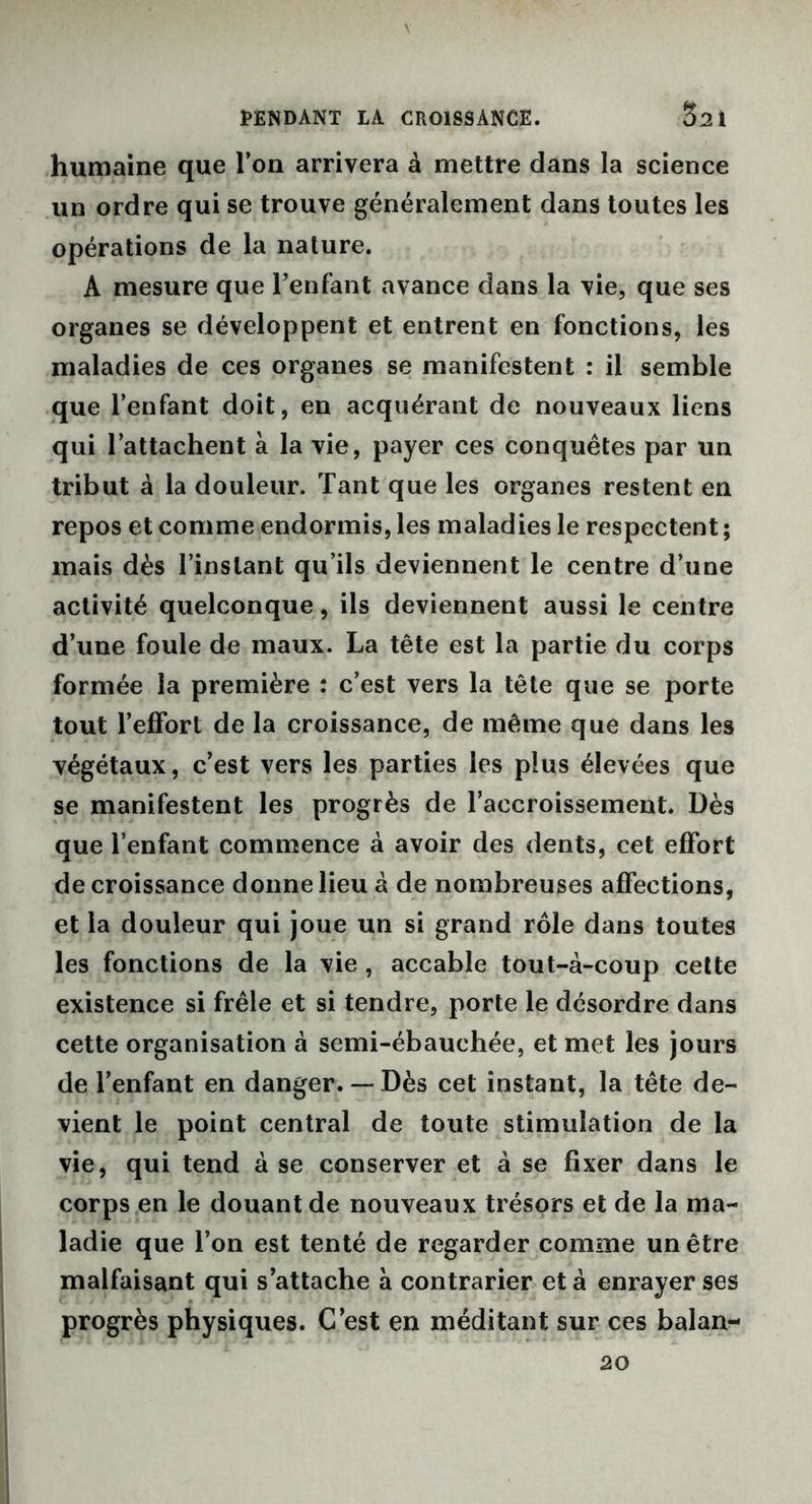 PENDANT LA CROISSANCE. 3:21 humaine que Ton arrivera à mettre dans la science un ordre qui se trouve généralement dans toutes les opérations de la nature. A mesure que l’enfant avance dans la vie, que ses organes se développent et entrent en fonctions, les maladies de ces organes se manifestent : il semble que l’enfant doit, en acquérant de nouveaux liens qui l’attachent à la vie, payer ces conquêtes par un tribut à la douleur. Tant que les organes restent en repos et comme endormis, les maladies le respectent ; mais dès l’instant qu’ils deviennent le centre d’une activité quelconque, ils deviennent aussi le centre d’une foule de maux. La tête est la partie du corps formée la première : c’est vers la tête que se porte tout l’effort de la croissance, de même que dans les végétaux, c’est vers les parties les plus élevées que se manifestent les progrès de l’accroissement. Dès que l’enfant commence à avoir des dents, cet effort de croissance donne lieu à de nombreuses affections, et la douleur qui joue un si grand rôle dans toutes les fonctions de la vie , accable tout-à-coup cette existence si frêle et si tendre, porte le désordre dans cette organisation à semi-ébauchée, et met les jours de l’enfant en danger. — Dès cet instant, la tête de- vient le point central de toute stimulation de la vie, qui tend à se conserver et à se fixer dans le corps en le douant de nouveaux trésors et de la ma- ladie que l’on est tenté de regarder comme un être malfaisant qui s’attache à contrarier et à enrayer ses progrès physiques. C’est en méditant sur ces balan- 20