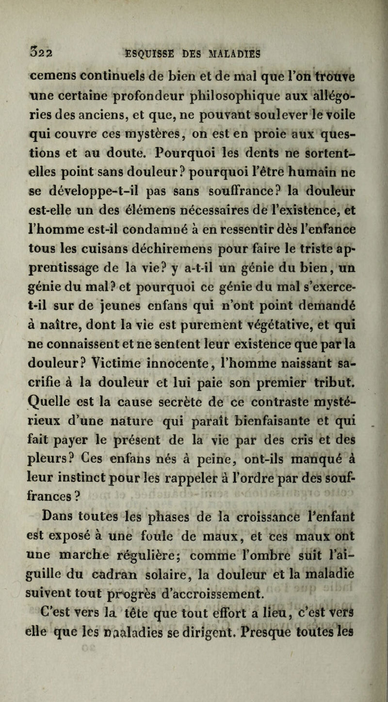 cemens continuels de bien et de mal que Ton trouve une certaine profondeur philosophique aux allégo- ries des anciens, et que, ne pouvant soulever le voile qui couvre ces mystères, on est en proie aux ques- tions et au doute. Pourquoi les dents ne sortent- elles point sans douleur? pourquoi l’être humain ne se développe-t-il pas sans souffrance? la douleur est-elle un des élémens nécessaires de l’existence, et l’homme est-il condamné à en ressentir dès l’enfance tous les cuisans déchiremens pour faire le triste ap- prentissage de la vie? y a-t-il un génie du bien, un génie du mal? et pourquoi ce génie du mal s’exerce- t-il sur de jeunes enfans qui n’ont point demandé à naître, dont la vie est purement végétative, et qui ne connaissent et ne sentent leur existence que par la douleur? Victime innocente, l’homme naissant sa- crifie à la douleur et lui paie son premier tribut. Quelle est la cause secrète de ce contraste mysté- rieux d’une nature qui paraît bienfaisante et qui fait payer le présent de la vie par des cris et des pleurs? Ces enfans nés à peine, ont-ils manqué à leur instinct pour les rappeler à l’ordre par des souf- frances ? Dans toutes les phases de la croissance Penfant est exposé à une foule de maux, et ces maux ont une marche régulière; comme l’ombre suit l’ai- guille du cadran solaire, la douleur et la maladie suivent tout progrès d’accroissement. C’est vers la tête que tout effort a lieu, c’est vers elle que les na&ladies se dirigent. Presque toutes les
