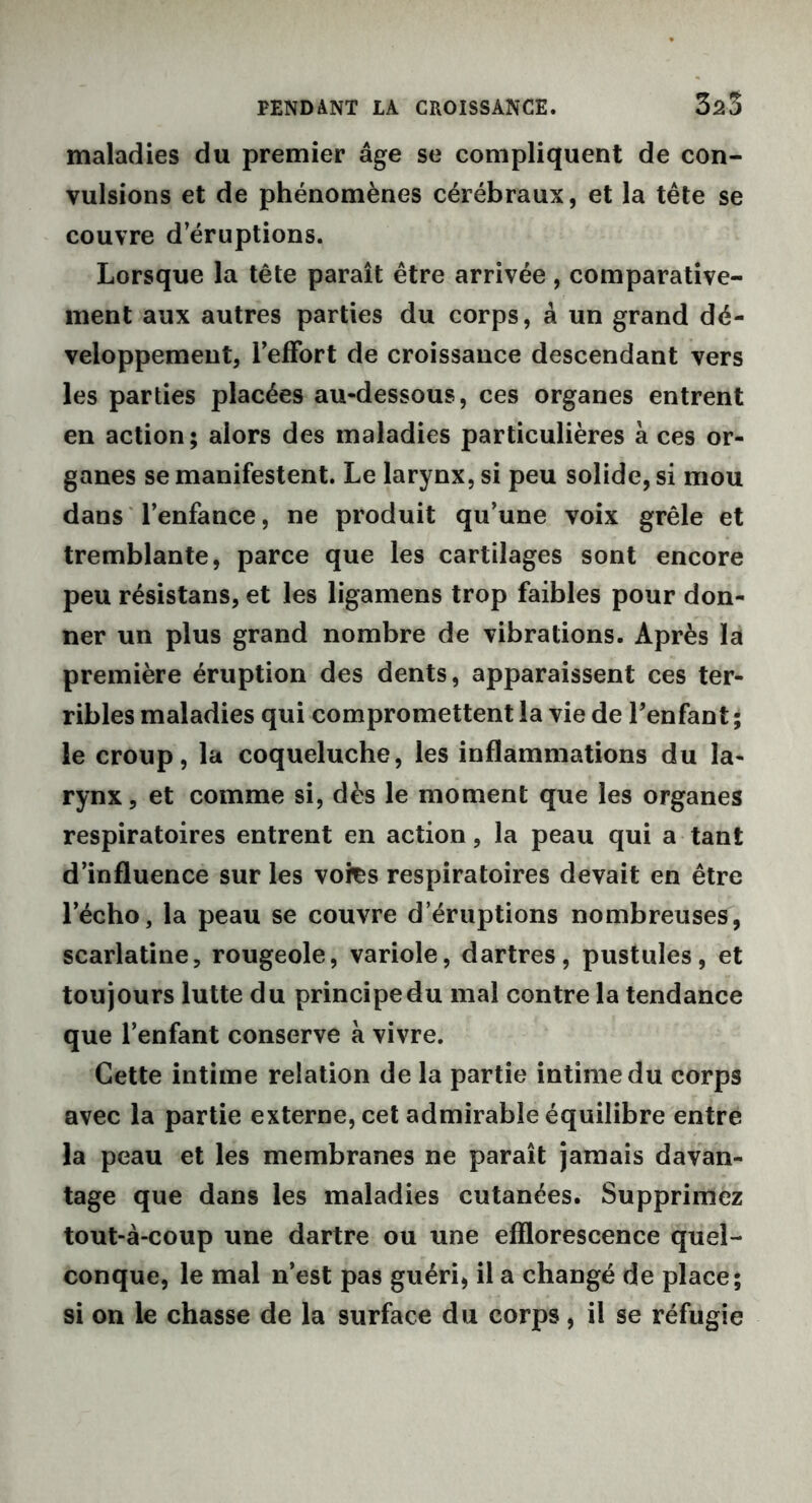 3*3 maladies du premier âge se compliquent de con- vulsions et de phénomènes cérébraux, et la tête se couvre d’éruptions. Lorsque la tête paraît être arrivée, comparative- ment aux autres parties du corps, à un grand dé- veloppement, l’effort de croissance descendant vers les parties placées au-dessous, ces organes entrent en action; alors des maladies particulières à ces or- ganes se manifestent. Le larynx, si peu solide, si mou dans l’enfance, ne produit qu’une voix grêle et tremblante, parce que les cartilages sont encore peu résistans, et les ligamens trop faibles pour don- ner un plus grand nombre de vibrations. Après la première éruption des dents, apparaissent ces ter- ribles maladies qui compromettent la vie de l’enfant ; le croup, la coqueluche, les inflammations du la- rynx, et comme si, dès le moment que les organes respiratoires entrent en action, la peau qui a tant d’influence sur les vofes respiratoires devait en être l’écho, la peau se couvre d’éruptions nombreuses, scarlatine, rougeole, variole, dartres, pustules, et toujours lutte du principe du mal contre la tendance que l’enfant conserve à vivre. Cette intime relation de la partie intime du corps avec la partie externe, cet admirable équilibre entre la peau et les membranes ne paraît jamais davan- tage que dans les maladies cutanées. Supprimez tout-à-coup une dartre ou une efflorescence quel- conque, le mal n’est pas guéri, il a changé de place; si on le chasse de la surface du corps, il se réfugie