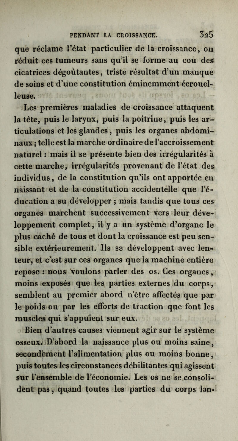 que réclame l’état particulier de la croissance, on réduit ces tumeurs sans qu’il se forme au cou des cicatrices dégoûtantes, triste résultat d’un manque de soins et d’une constitution éminemment écrouel- leuse. Les premières maladies de croissance attaquent la tête, puis le larynx, puis la poitrine, puis les ar- ticulations et les glandes, puis les organes abdomi- naux ; telle est la marche ordinaire de l’accroissement naturel : mais il se présente bien des irrégularités à cette marche, irrégularités provenant de l’état des individus, de la constitution qu’ils ont apportée en naissant et de la constitution accidentelle que l’é- ducation a su développer ; mais tandis que tous ces organes marchent successivement vers leur déve- loppement complet, il y a un système d’organe le plus caché de tous et dont la croissance est peu sen- sible extérieurement. Ils se développent avec len- teur, et c’est sur ces organes que la machine entière repose : nous voulons parler des os. Ces organes, moins exposés que les parties externes du corps, semblent au premier abord n’être affectés que par le poids ou par les efforts de traction que font les muscles qui s’appuient sur eux. Bien d’autres causes viennent agir sur le système osseux. D’abord la naissance plus ou moins saine, secondement l’alimentation plus ou moins bonne, puis toutes les circonstances débilitantes qui agissent sur l’ensemble de l’économie. Les os ne se consoli- dent pas, quand toutes les parties du corps lan-