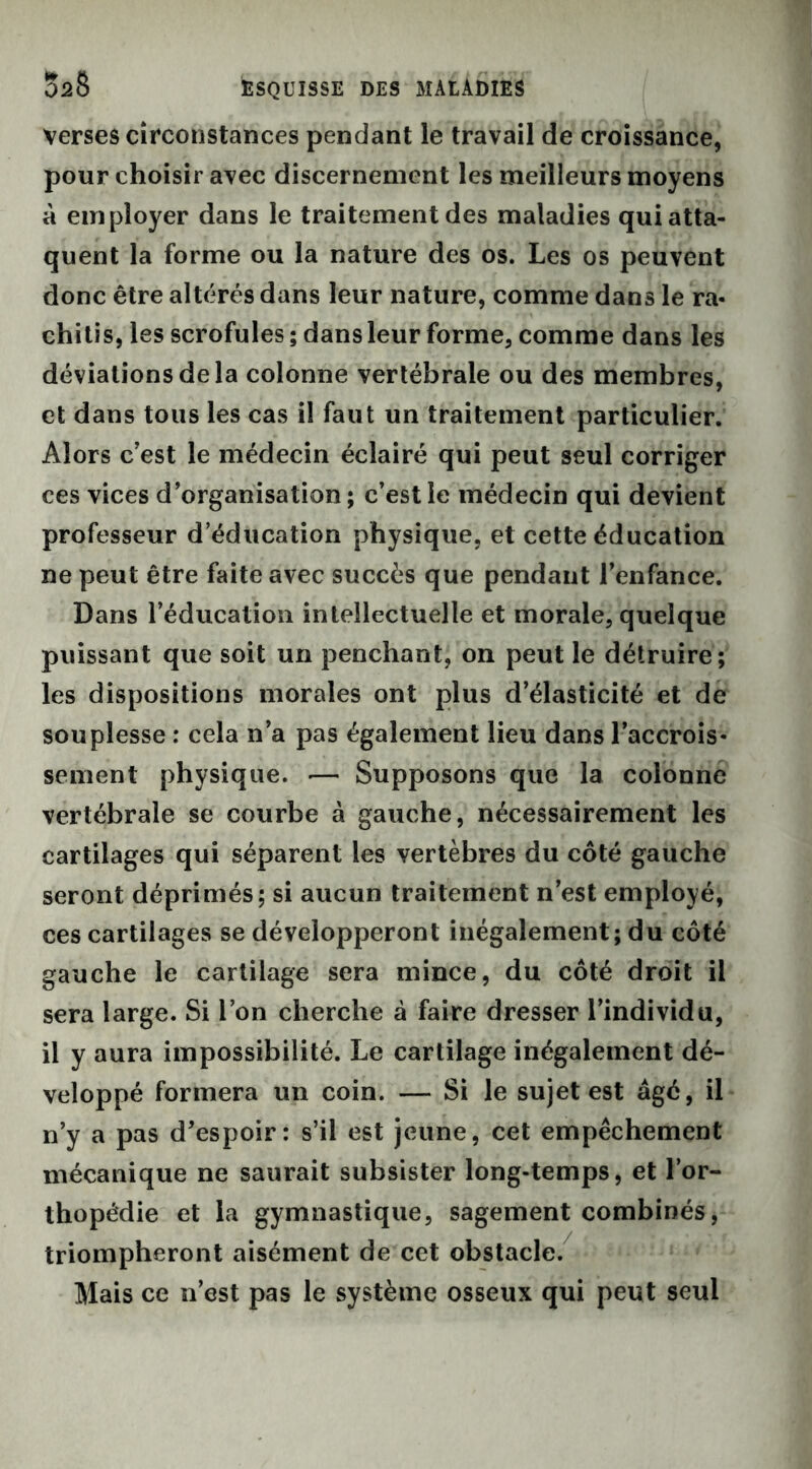 verses circonstances pendant le travail de croissance, pour choisir avec discernement les meilleurs moyens à employer dans le traitement des maladies qui atta- quent la forme ou la nature des os. Les os peuvent donc être altérés dans leur nature, comme dans le ra« chitis, les scrofules ; dans leur forme, comme dans les déviations de la colonne vertébrale ou des membres, et dans tous les cas il faut un traitement particulier. Alors c’est le médecin éclairé qui peut seul corriger ces vices d’organisation; c’est le médecin qui devient professeur d’éducation physique, et cette éducation ne peut être faite avec succès que pendant l’enfance. Dans l’éducation intellectuelle et morale, quelque puissant que soit un penchant, on peut le détruire; les dispositions morales ont plus d’élasticité et de souplesse : cela n’a pas également lieu dans l’accrois- sement physique. — Supposons que la colonne vertébrale se courbe à gauche, nécessairement les cartilages qui séparent les vertèbres du côté gauche seront déprimés; si aucun traitement n’est employé, ces cartilages se développeront inégalement; du côté gauche le cartilage sera mince, du côté droit il sera large. Si l’on cherche à faire dresser l’individu, il y aura impossibilité. Le cartilage inégalement dé- veloppé formera un coin. — Si le sujet est âgé, il n’y a pas d’espoir: s’il est jeune, cet empêchement mécanique ne saurait subsister long-temps, et l’or- thopédie et la gymnastique, sagement combinés, triompheront aisément de cet obstacle. Mais ce n’est pas le système osseux qui peut seul
