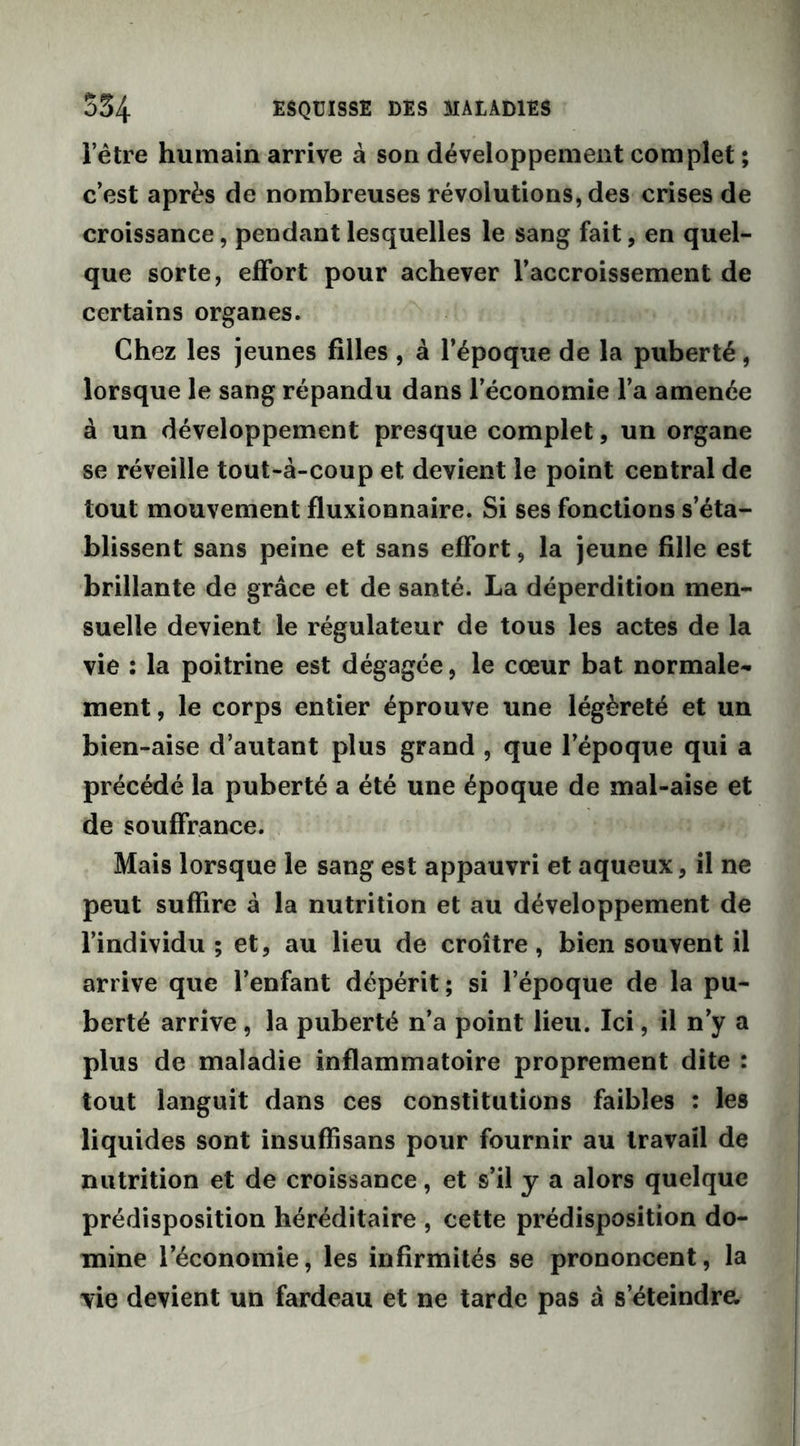 l’être humain arrive à son développement complet ; c’est après de nombreuses révolutions, des crises de croissance, pendant lesquelles le sang fait, en quel- que sorte, effort pour achever l’accroissement de certains organes. Chez les jeunes filles , à l’époque de la puberté, lorsque le sang répandu dans l’économie l’a amenée à un développement presque complet, un organe se réveille tout-à-coup et devient le point central de tout mouvement fluxionnaire. Si ses fonctions s’éta- blissent sans peine et sans effort, la jeune fille est brillante de grâce et de santé. La déperdition men- suelle devient le régulateur de tous les actes de la vie : la poitrine est dégagée, le cœur bat normale- ment , le corps entier éprouve une légèreté et un bien-aise d’autant plus grand , que l’époque qui a précédé la puberté a été une époque de mal-aise et de souffrance. Mais lorsque le sang est appauvri et aqueux, il ne peut suffire à la nutrition et au développement de l’individu; et, au lieu de croître, bien souvent il arrive que l’enfant dépérit; si l’époque de la pu- berté arrive, la puberté n’a point lieu. Ici, il n’y a plus de maladie inflammatoire proprement dite : tout languit dans ces constitutions faibles : les liquides sont insuffisans pour fournir au travail de nutrition et de croissance, et s’il y a alors quelque prédisposition héréditaire , cette prédisposition do- mine l’économie, les infirmités se prononcent, la vie devient un fardeau et ne tarde pas à s’éteindre.