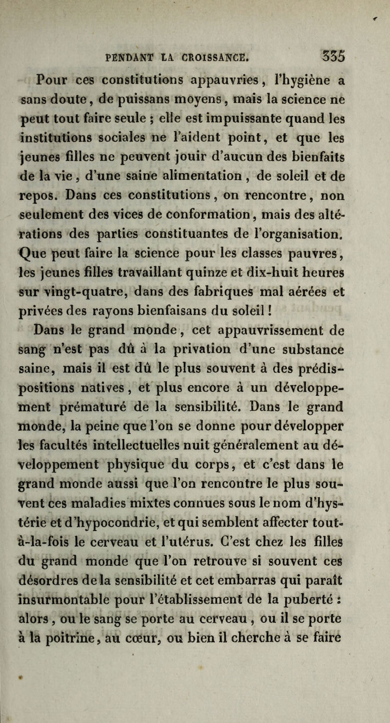 Pour ces constitutions appauvries, l’hygiène a sans doute, de puissans moyens, mais la science ne peut tout faire seule ; elle est impuissante quand les institutions sociales ne l’aident point, et que les jeunes filles ne peuvent jouir d’aucun des bienfaits de la vie, d’une saine alimentation , de soleil et de repos. Dans ces constitutions, on rencontre, non seulement des vices de conformation, mais des alté- rations des parties constituantes de l’organisation. Que peut faire la science pour les classes pauvres, les jeunes filles travaillant quinze et dix-huit heures sur vingt-quatre, dans des fabriques mal aérées et privées des rayons bienfaisans du soleil ! Dans le grand monde, cet appauvrissement de sang n’est pas dû à la privation d’une substance saine, mais il est dû le plus souvent à des prédis- positions natives, et plus encore à un développe- ment prématuré de la sensibilité. Dans le grand monde, la peine que l’on se donne pour développer les facultés intellectuelles nuit généralement au dé- veloppement physique du corps, et c’est dans le grand monde aussi que l’on rencontre le plus sou- vent ces maladies mixtes connues sous le nom d’hys- térie et d’hypocondrie, et qui semblent affecter tout- à-la-fois le cerveau et l’utérus. C’est chez les filles du grand monde que l’on retrouve si souvent ces désordres de la sensibilité et cet embarras qui paraît insurmontable pour l’établissement de la puberté : alors, ou le sang se porte au cerveau , ou il se porte à la poitrine, au cœur, ou bien il cherche à se faire