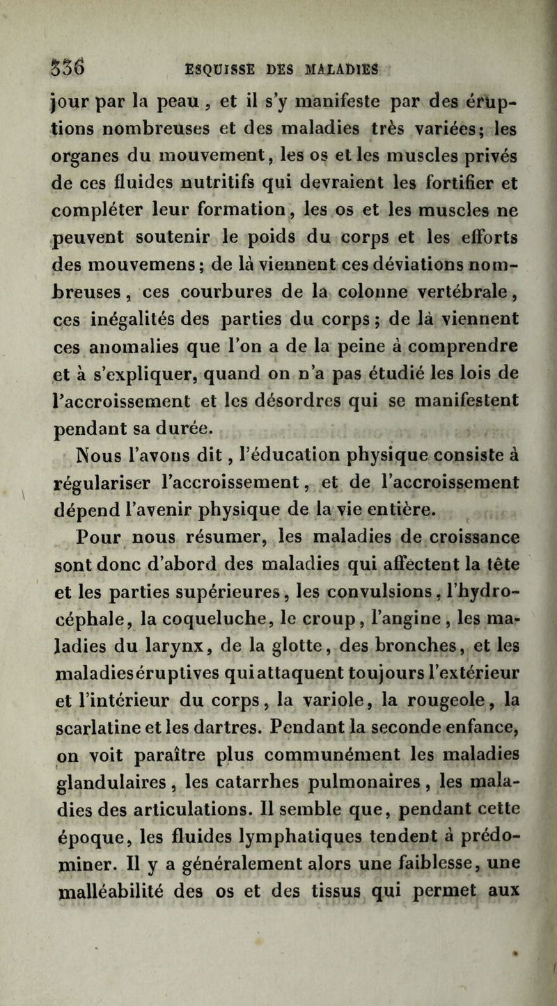 jour par la peau , et il s’y manifeste par des érup- tions nombreuses et des maladies très variées; les organes du mouvement, les os et les muscles privés de ces fluides nutritifs qui devraient les fortifier et compléter leur formation, les os et les muscles ne peuvent soutenir le poids du corps et les efforts des mouvemens ; de là viennent ces déviations nom- breuses , ces courbures de la colonne vertébrale, ces inégalités des parties du corps; de là viennent ces anomalies que Ton a de la peine à comprendre et à s’expliquer, quand on n’a pas étudié les lois de l'accroissement et les désordres qui se manifestent pendant sa durée. Nous l’avons dit, l’éducation physique consiste à régulariser l’accroissement, et de l’accroissement dépend l’avenir physique de la vie entière. Pour nous résumer, les maladies de croissance sont donc d’abord des maladies qui affectent la tête et les parties supérieures, les convulsions, l’hydro- céphale, la coqueluche, le croup, l’angine , les ma- ladies du larynx, de la glotte, des bronches, et les maladieséruplives qui attaquent toujours l’extérieur et l’intérieur du corps, la variole, la rougeole, la scarlatine et les dartres. Pendant la seconde enfance, on voit paraître plus communément les maladies glandulaires , les catarrhes pulmonaires, les mala- dies des articulations. Il semble que, pendant cette époque, les fluides lymphatiques tendent à prédo- miner. Il y a généralement alors une faiblesse, une malléabilité des os et des tissus qui permet aux