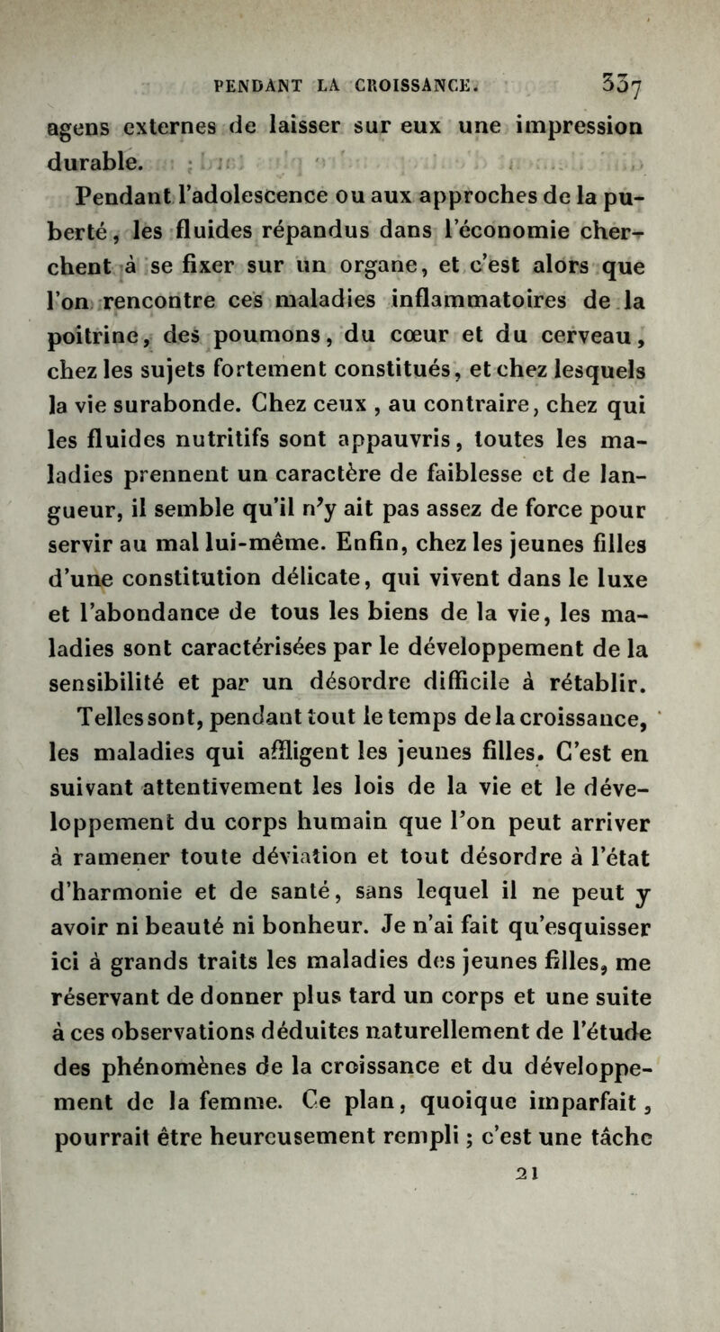 agens externes de laisser sur eux une impression durable. Pendant l’adolescence ou aux approches de la pu- berté , les fluides répandus dans l’économie cher- chent à se fixer sur un organe, et c’est alors que l’on rencontre ces maladies inflammatoires de la poitrine, des poumons, du cœur et du cerveau, chez les sujets fortement constitués, et chez lesquels la vie surabonde. Chez ceux , au contraire, chez qui les fluides nutritifs sont appauvris, toutes les ma- ladies prennent un caractère de faiblesse et de lan- gueur, il semble qu’il n?y ait pas assez de force pour servir au mal lui-même. Enfin, chez les jeunes filles d’une constitution délicate, qui vivent dans le luxe et l’abondance de tous les biens de la vie, les ma- ladies sont caractérisées par le développement de la sensibilité et par un désordre difficile à rétablir. Telles sont, pendant tout le temps de la croissance, les maladies qui affligent les jeunes filles. C’est en suivant attentivement les lois de la vie et le déve- loppement du corps humain que l’on peut arriver à ramener toute déviation et tout désordre à l’état d’harmonie et de santé, sans lequel il ne peut y avoir ni beauté ni bonheur. Je n’ai fait qu’esquisser ici à grands traits les maladies des jeunes filles, me réservant de donner plus tard un corps et une suite à ces observations déduites naturellement de l’étude des phénomènes de la croissance et du développe- ment de la femme. Ce plan, quoique imparfait, pourrait être heureusement rempli ; c’est une tâche 21