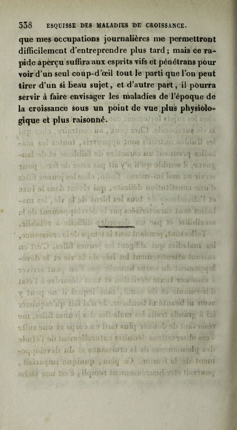 que nies occupations journalières nie permettront difficilement d’entreprendre plus tard; mais ce ra- pide aperçu suffira aux esprits vifs et pénétrans pour voir d’un seul coup-d’œil tout le parti que l’on peut tirer d’un si beau sujet, et d’autre part, il pourra servir à faire envisager les maladies de l’époque de la croissance sous un point de vue plus physiolo- gique et plus raisonné. iit'> t Zi* ‘ : ci jQt i i • iiiïl y »