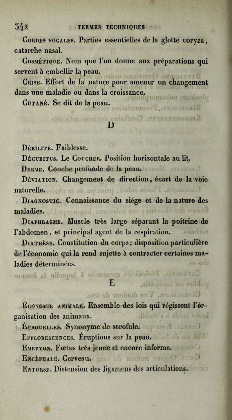 Cordes vocales. Parties essentielles de la glotte coryza, catarrhe nasal. Cosmétique. Nom que l’on donne aux préparations qui servent à embellir la peau. Crise. Effort de la nature pour amener un changement dans une maladie ou dans la croissance. Cutané. Se dit de la peau. D Débilité. Faiblesse. Décubitus. Le Coucher. Position horizontale au lit. Derme. Couche profonde de la peau. Déviation. Changement de direction, écart de la voie naturelle. Diagnostic. Connaissance du siège et de la nature des maladies. Diaphragme. Muscle très large séparant la poitrine de l’abdomen, et principal agent de la respiration. Diathèse. Constitution du corps; disposition particulière de l’économie qui la rend sujette à contracter certaines ma- ladies déterminées. ot'iiïtol ôlhiih aii'.ir • ; 1 1, ,! * E Économie animale. Ensemble des lois qui régissent 1*or- ganisation des animaux. Écrouelles. Synonyme de scrofule. Efflorescences. Éruptions sur la peau. Embryon. Fœtus très jeune et encore informe. Encéphale. Cerveau. Entorse. Distension des ligamens des articulations.
