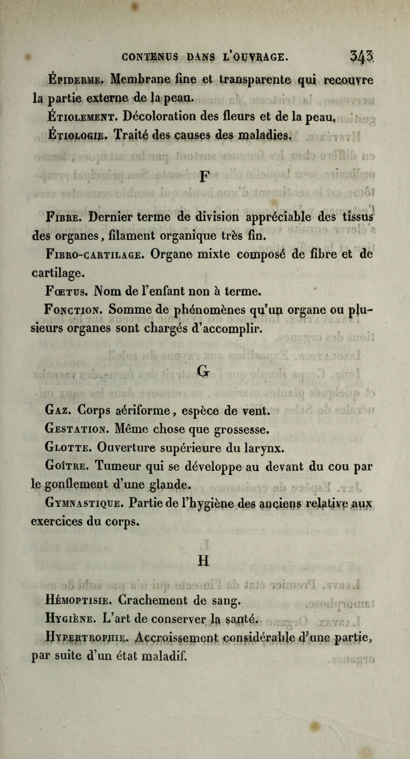 Épiderme. Membrane fine et transparente qui recouvre la partie externe de la peau. Étiolement. Décoloration des fleurs et de la peau, Étiologie. Traité des causes des maladies. ■H U •KM» { • ■ • É ■ • •• * '■ - * *Sj *  *•t * J . ■ - . -.4 / i F Fibre. Dernier terme de division appréciable des tissus des organes, filament organique très fin. Fibro-cartilage. Organe mixte composé de fibre et de cartilage. Fœtus. Nom de l’enfant non à terme. Fonction. Somme de phénomènes qu’un organe ou plu- sieurs organes sont chargés d’accomplir. G Gaz. Corps aériforme, espèce de vent. Gestation. Même chose que grossesse. Glotte. Ouverture supérieure du larynx. Goître. Tumeur qui se développe au devant du cou par le gonflement d’une glande. Gymnastique. Partie de l’hygiène des anciens relative #ux exercices du corps. H a a sifp I ôb Jfiiè loimo'j*! .t/aaJ Hémoptisie. Crachement de sang. Hygiène. L’art de conserver la santé. Hypertrophie. Accroissement considérable d?une partie, par suite d’un état maladif.