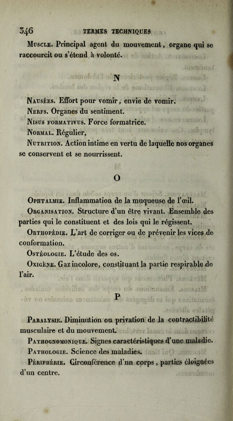 Muscle. Principal agent du mouvement, organe qui se raccourcit ou s’étend à volonté. N Nausées. Effort pour vomir, envie de vomir. Nerfs. Organes du sentiment. Nisus formativus. Force formatrice. Normal. Régulier, Nutrition. Action intime en vertu de laquelle nos organes se conservent et se nourrissent. O Ophtalmie. Inflammation de la muqueuse de l’œil. Organisation. Structure d’un être vivant. Ensemble des parties qui le constituent et des lois qui le régissent. Orthopédie. L’art de corriger ou de prévenir les vices de conformation. Ostéologie. L’étude des os. Oxigéne. Gaz incolore, constituant la partie respirablede Paralysie. Diminution ou privation de la contractibilité musculaire et du mouvement. Pathognomonique. Signes caractéristiques d’une maladie. Pathologie. Science des maladies,. Périphérie. Circonférence d’un corps , parties éloignées d’un centre.