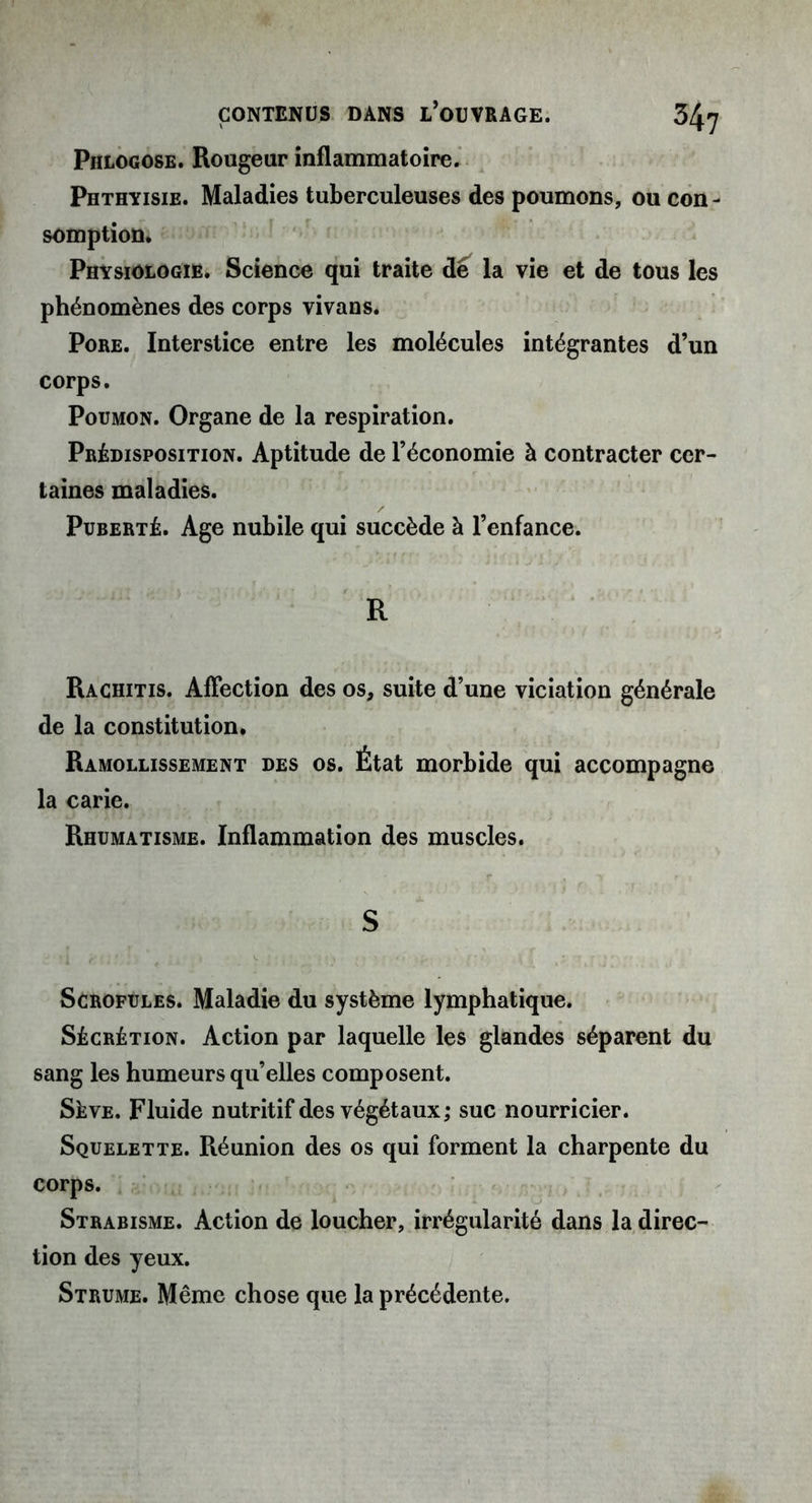 Phlogose. Rougeur inflammatoire. Phthyisie. Maladies tuberculeuses des poumons, ou con- somption. Physiologie. Science qui traite dé la vie et de tous les phénomènes des corps vivans. Pore. Interstice entre les molécules intégrantes d’un corps. Poumon. Organe de la respiration. Prédisposition. Aptitude de l’économie à contracter cer- taines maladies. Puberté. Age nubile qui succède à l’enfance. R Rachitis. Affection des os, suite d’une viciation générale de la constitution. Ramollissement des os. État morbide qui accompagne la carie. Rhumatisme. Inflammation des muscles. S Scrofules. Maladie du système lymphatique. Sécrétion. Action par laquelle les glandes séparent du sang les humeurs qu’elles composent. Sève. Fluide nutritif des végétaux; suc nourricier. Squelette. Réunion des os qui forment la charpente du corps. Strabisme. Action de loucher, irrégularité dans la direc- tion des yeux. Strume. Même chose que la précédente.