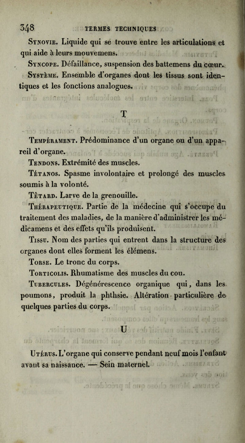 Synovie. Liquide qui se trouve entre les articulations et qui aide à leurs mouvemens. Syncope. Défaillance, suspension des battemens du cœur.. Système. Ensemble d’organes dont les tissus sont iden- tiques et les fonctions analogues. C: •5 il 1 ifi\ .v»l Oi;- '■ î'jùfi ri T • ' .\ ». ■ » ' ' • ?. * ‘} : : 1 ' /. • ' y j : 13 i ■ ;, ’ ; fc » , * i O'ir Tempérament. Prédominance d’un organe ou d’un appa- reil d’organe. Tendons. Extrémité des muscles. Tétanos. Spasme involontaire et prolongé des muscles soumis à la volonté. Têtard. Larve de la grenouille. Thérapeutique. Partie de la médecine qui s’occupe du traitement des maladies, de la manière d’administrer les mé- dicamens et des effets qu’ils produisent. Tissu. Nom des parties qui entrent dans la structure des organes dont elles forment les élémens. Torse. Le tronc du corps. Torticolis. Rhumatisme des muscles du cou. Tubercules. Dégénérescence organique qui, dans les poumons, produit la phthsie. Altération particulière de quelques parties du corps. U j j ; : ‘ ! J i ' 5 f * ,•? ’TJ1 J ' I Utérus. L’organe qui conserve pendant neuf mois l’enfant avant sa naissance. — Sein maternel. » ri ..