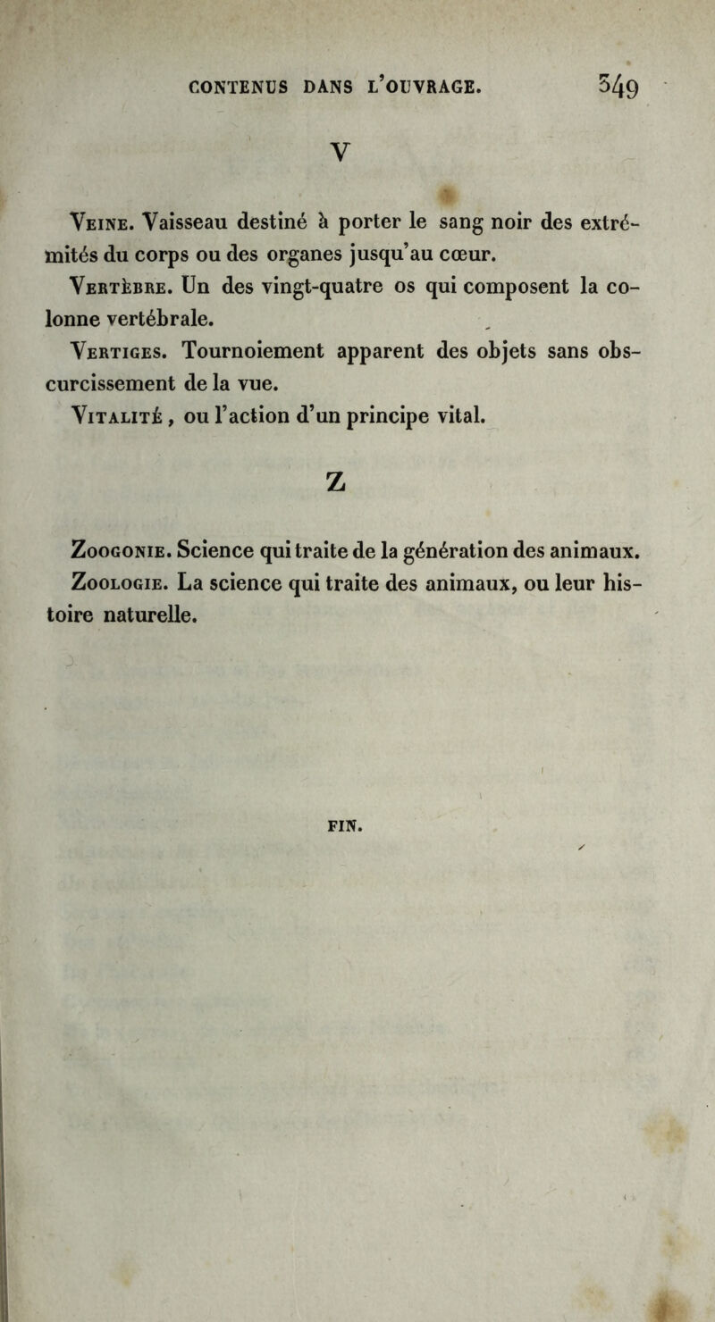 v Veine. Vaisseau destiné à porter le sang noir des extré- mités du corps ou des organes jusqu’au cœur. Vertèbre. Un des vingt-quatre os qui composent la co- lonne vertébrale. Vertiges. Tournoiement apparent des objets sans obs- curcissement de la vue. Vitalité , ou l’action d’un principe vital. Z Zoogonie. Science qui traite de la génération des animaux. Zoologie. La science qui traite des animaux, ou leur his- toire naturelle. FIN.