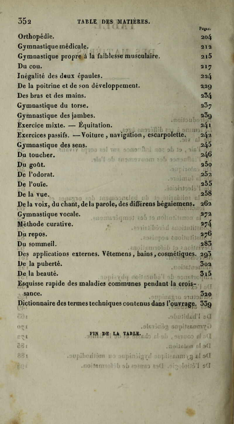 Orthopédie. Gymnastique médicale. Gymnastique propre à la faiblesse musculaire. Du cou. Inégalité des deux épaules. De la poitrine et de son développement. Des bras et des mains. Gymnastique du torse. Gymnastique des jambes. Exercice mixte. — Équitation. iioub Pages. 204 212 2l5 217 224 2.29 234 237 239 241 Exercices passifs. —Voilure , navigation, escarpolette. 24 Gymnastique des sens. Du toucher. Du goût. De l’odorat. De l’ouïe. De la vue. rfto' ne onioalt 245 246 2$0 252 255 258 De la voix, du chant, de la parole, des différens bégaiemens. 262 Gymnastique vocale. 272 Méthode curative. 274 Du repos. 276 Du sommeil. 283 . Des applications externes. Vêtemens, bains,cosmétiques. 293 De la puberté. De la beauté. T i. ( - ;■ t ■ y U'j MO' I üT'Ulty « Esquisse rapide des maladies communes pendant la crois- • HCJ 3oa 5,5 sance. 320 Dictionnaire des termes techniques contenus dans l’ouvrage. 33g ulidisd'I 0-1 . o 1 f; 1 > r.V anpiteBnmvD i^i FIN DE LA TABLE. U <9*1000 ef a 281 . î'. 1 .*1 JliWiII l » 881 .yupi hodJàm i!0 oiipirijig^f .:q i; r.iim’iÿ cl oCI .noifnfC ! ! b a b ^ur.*) ?•>(! / 'loiJfVI stt