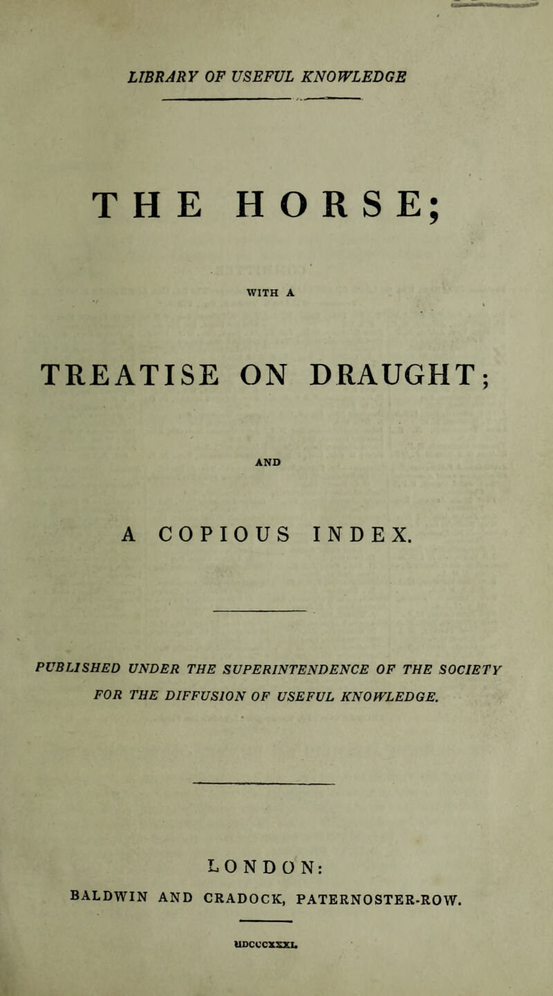 LIBRARY OF USEFUL KNOWLEDGE THE HORSE; WITH A TREATISE ON DRAUGHT; AND A COPIOUS INDEX. PUBLISHED UNDER THE SUPERINTENDENCE OF THE SOCIETY FOR THE DIFFUSION OF USEFUL KNOWLEDGE. LONDON: BALDWIN AND CRADOCK, PATERNOSTER-ROW. UDCCCXXXJU