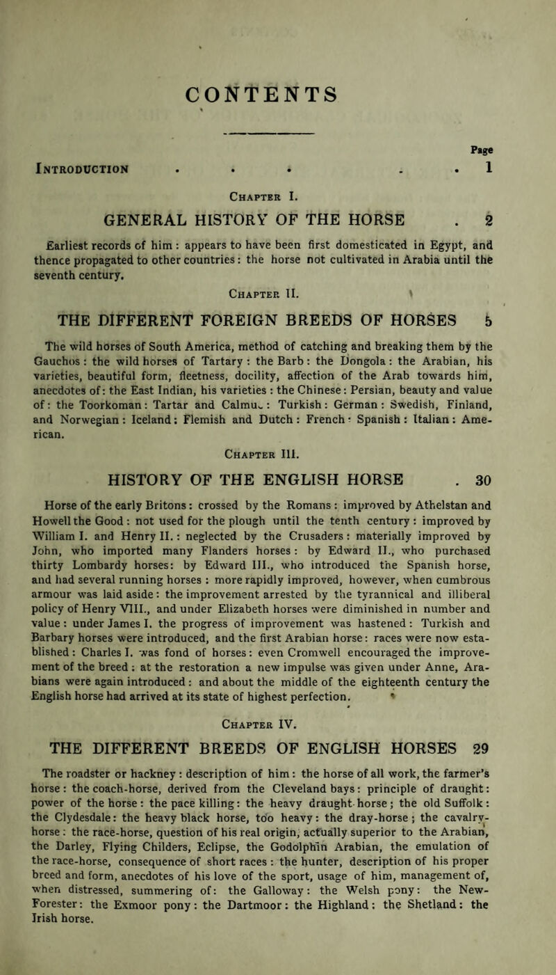 CONTENTS P»ge Introduction ... 1 Chapter I. GENERAL HISTORY OF THE HORSE . 2 Earliest records of him : appears to have been first domesticated in Egypt, and thence propagated to other countries: the horse not cultivated in Arabia until the seventh century, Chaptep. II. \ THE DIFFERENT FOREIGN BREEDS OF HORSES 5 The wild horses of South America, method of catching and breaking them by the Gauchos : the wild horses of Tartary : the Barb: the Dongola : the Arabian, his varieties, beautiful form, fieetness, docility, affection of the Arab towards him, anecdotes of: the East Indian, his varieties : the Chinese: Persian, beauty and value of: the Toorkoman: Tartar and Calmu^ : Turkish: German: Swedish, Finland, and Norwegian : Iceland ; Flemish and Dutch : French -■ Spanish : Italian : Ame¬ rican. Chapter Ill. HISTORY OF THE ENGLISH HORSE . 30 Horse of the early Britons: crossed by the Romans : improved by Athelstan and Howell the Good : not used for the plough until the tenth century: improved by William I. and Henry II.: neglected by the Crusaders : materially improved by John, who imported many Flanders horses : by Edward II., who purchased thirty Lombardy horses: by Edward III., who introduced the Spanish horse, and had several running horses : more rapidly improved, however, when cumbrous armour was laid aside: the improvement arrested by the tyrannical and illiberal policy of Henry VIII., and under Elizabeth horses were diminished in number and value : under James I. the progress of improvement was hastened : Turkish and Barbary horses were introduced, and the first Arabian horse: races were now esta¬ blished : Charles I. was fond of horses: even Cromwell encouraged the improve¬ ment of the breed ; at the restoration a new impulse was given under Anne, Ara¬ bians were again introduced : and about the middle of the eighteenth century the English horse had arrived at its state of highest perfection. Chapter IV. THE DIFFERENT BREEDS OF ENGLISH HORSES 29 The roadster or hackney : description of him: the horse of all work, the farmer’s horse: the coach-horse, derived from the Cleveland bays: principle of draught: power of the horse: the pace killing: the heavy draught horse; the old Suffolk: the Clydesdale: the heavy black horse, too heavy: the dray-horse; the cavalry- horse : the race-horse, question of his real origin, actually superior to the Arabian, the Darley, Flying Childers, Eclipse, the GodolpKin Arabian, the emulation of the race-horse, consequence of short races : the hunter, description of his proper breed and form, anecdotes of his love of the sport, usage of him, management of, when distressed, summering of: the Galloway: the Welsh pony: the New- Forester: the Exmoor pony: the Dartmoor: the Highland: the Shetland: the Irish horse.