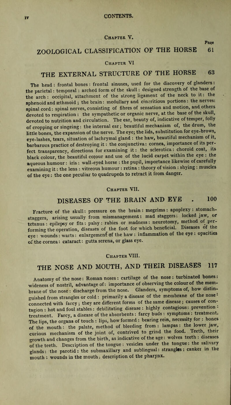 tv Chapter V. Pa^e ZOOLOGICAL CLASSIFICATION OF THE HORSE 61 Chapter VI THE EXTERNAL STRUCTURE OF THE HORSE 63 The head : frontal bones : frontal sinuses, used for the discovery of glanders: the parietal: temporal : arched form of the skull: designed strength of the base of the arch: occipital, attachment of the strong ligament of the neck to it: the sphenoid and aethmoid ; the brain: medullary and cineritious portions: the nerves: spinal cord: spinal nerves, consisting of fibres of sensation and motion, and others devoted to respiration : the sympathetic or organic nerve, at the base of the skull, devoted to nutrition and circulation. The ear, beauty of, indicative of temper, folly of cropping or singeing: the internal ear; beautiful mechanism of, the drum, the little bones, the expansion of the nerve. The eye; the lids, substitution for eye-brows, eye-lashes, tears, situation of lachrymal gland : the haw, beautiful mechanism of it, barbarous practice of destroying it: the conjunctiva: cornea, importance of its per¬ fect transparency, directions for examining it: the sclerotica: choroid coat, its black colour, the beautiful colour and use of the lucid carpet within the eye : the aqueous humour: iris : wall-eyed horse : the pupil, importance likewise of carefully examining it: the lens : vitreous humour : retina : theory of vision : shying : muscles of the eye: the one peculiar to quadrupeds to retract it from danger. Chapter VII. DISEASES OF THE BRAIN AND EYE . 100 Fracture of the skull: pressure on the brain: megrims: apoplexy: stomach- staggers, arising usually from mismanagement: mad staggers: locked jaw, or tetanus : epilepsy or fits: palsy : rabies or madness: neurotomy, method of per¬ forming the operation, diseases of the foot for which beneficial. Diseases of the eye : wounds : warts: enlargement Of the haw : inflammation of the eye : opacities of the cornea: cataract: gutta serena, or glass eye. Chapter VIII. THE NOSE AND MOUTH, AND THEIR DISEASES 117 Anatomy of the nose: Roman noses: cartilage of the nose: turbinated bones: ■wideness of nostril, advantage of: importance of observing the colour of the mem¬ brane of the nose : discharge from the nose. Glanders, symptoms of, how distin¬ guished from strangles or cold : primarily a disease of the membrane of the nose • connected with farcy ; thev are different forms of the same disease; causes of con¬ tagion : hot and foul stables : debilitating disease: highly contagious: prevention: treatment. Farcy, a disease of the absorbents : farcy buds: symptoms : treatment. The lips, the organs of touch : lips, how formed : bearing rein, necessity for : bones of the mouth : the palate, method of bleeding from : lampas: the lower jaw, curious mechanism of the joint of, contrived to grind the food. Teeth, their growth and changes from the birth, as indicative of the age: wolves teeth : diseases of the teeth. Description of the tongue : vesicles under the tongue: the salivary glands: the parotid: the submaxillary and sublingual: strangles: canker in the mouth : wounds in the mouth, description of the pharynx.