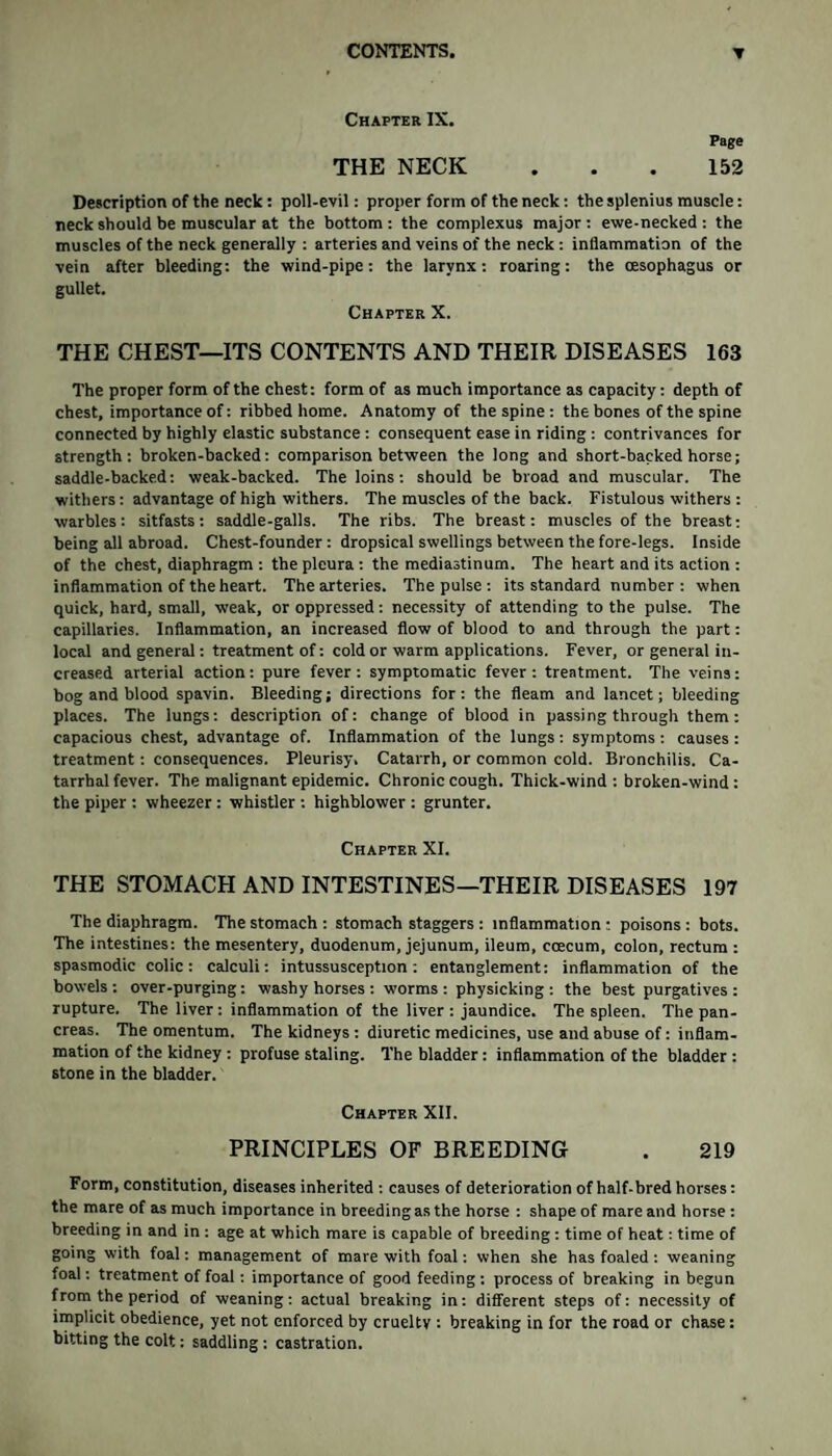 Chapter IX. Page THE NECK ... 152 Description of the neck : poll-evil: proper form of the neck: the splenius muscle: neck should be muscular at the bottom : the complexus major : ewe-necked : the muscles of the neck generally : arteries and veins of the neck : inflammation of the vein after bleeding: the wind-pipe: the larynx: roaring: the oesophagus or gullet. Chapter X. THE CHEST—ITS CONTENTS AND THEIR DISEASES 163 The proper form of the chest: form of as much importance as capacity: depth of chest, importance of: ribbed home. Anatomy of the spine: the bones of the spine connected by highly elastic substance : consequent ease in riding : contrivances for strength: broken-backed: comparison between the long and short-backed horse; saddle-backed: weak-backed. The loins: should be broad and muscular. The withers: advantage of high withers. The muscles of the back. Fistulous withers : warbles: sitfasts: saddle-galls. The ribs. The breast: muscles of the breast: being all abroad. Chest-founder: dropsical swellings between the fore-legs. Inside of the chest, diaphragm : the pleura : the mediastinum. The heart and its action : inflammation of the heart. The arteries. The pulse : its standard number : when quick, hard, small, weak, or oppressed: necessity of attending to the pulse. The capillaries. Inflammation, an increased flow of blood to and through the part: local and general: treatment of: cold or warm applications. Fever, or general in¬ creased arterial action: pure fever: symptomatic fever: treatment. The veins: bog and blood spavin. Bleeding; directions for: the fleam and lancet; bleeding places. The lungs: description of: change of blood in passing through them: capacious chest, advantage of. Inflammation of the lungs: symptoms : causes : treatment: consequences. Pleurisy. Catarrh, or common cold. Bronchilis. Ca¬ tarrhal fever. The malignant epidemic. Chronic cough. Thick-wind: broken-wind: the piper : wheezer : whistler : highblower : grunter. Chapter XI. THE STOMACH AND INTESTINES—THEIR DISEASES 197 The diaphragm. The stomach : stomach staggers : inflammation : poisons : bots. The intestines: the mesentery, duodenum, jejunum, ileum, ccecum, colon, rectum : spasmodic colic: calculi: intussusception: entanglement: inflammation of the bowels : over-purging: washy horses : worms : physicking : the best purgatives : rupture. The liver: inflammation of the liver : jaundice. The spleen. The pan¬ creas. The omentum. The kidneys : diuretic medicines, use and abuse of: inflam¬ mation of the kidney : profuse staling. The bladder : inflammation of the bladder : stone in the bladder. Chapter XII. PRINCIPLES OF BREEDING . 219 Form, constitution, diseases inherited : causes of deterioration of half-bred horses: the mare of as much importance in breeding as the horse : shape of mare and horse: breeding in and in : age at which mare is capable of breeding : time of heat: time of going with foal: management of mare with foal: when she has foaled : weaning foal: treatment of foal: importance of good feeding : process of breaking in begun from the period of weaning: actual breaking in: different steps of: necessity of implicit obedience, yet not enforced by cruelty : breaking in for the road or chase: bitting the colt: saddling : castration.