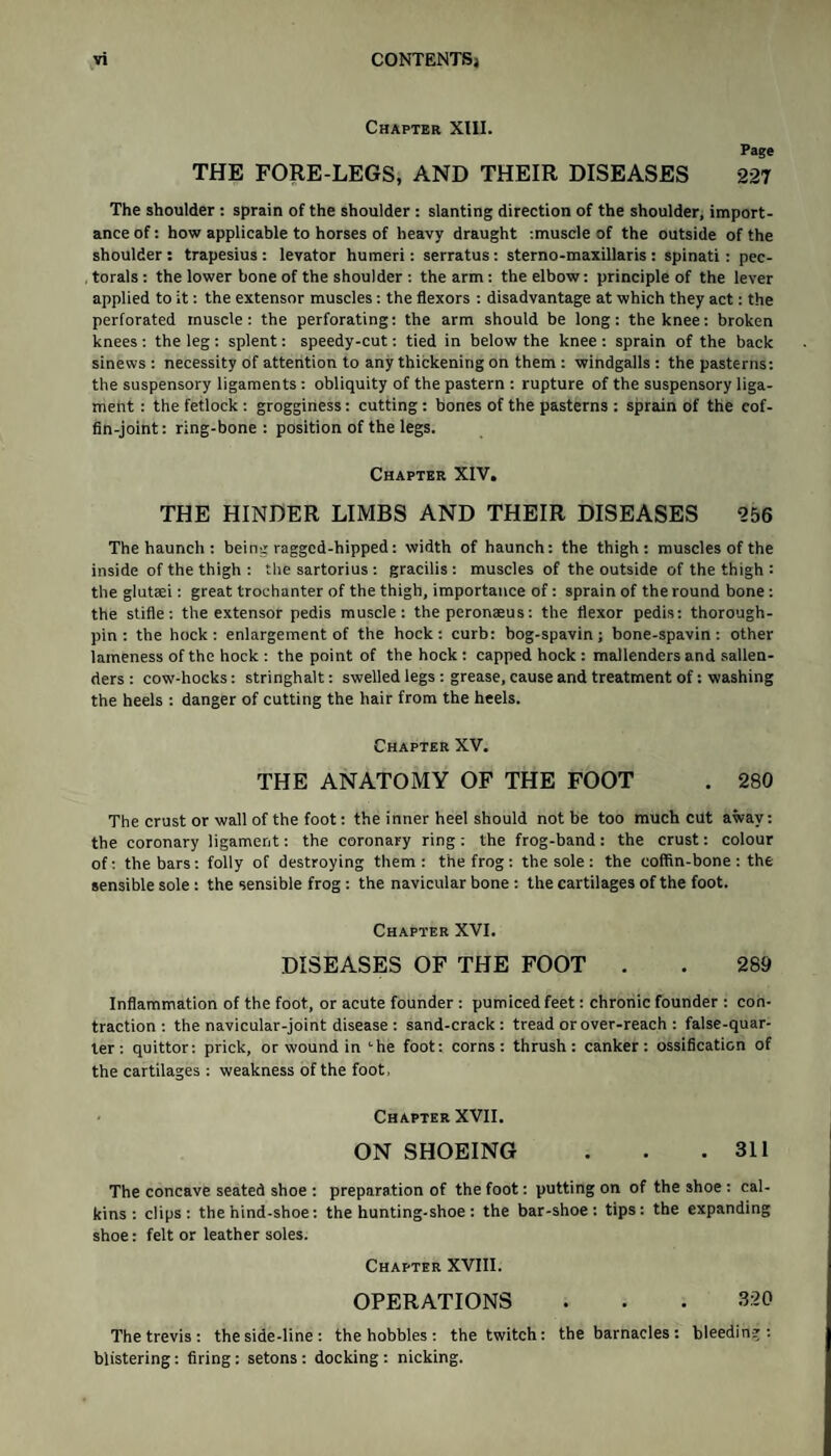 Chapter XIII. Page THE FORE-LEGS, AND THEIR DISEASES 227 The shoulder : sprain of the shoulder : slanting direction of the shoulder, import¬ ance of: how applicable to horses of heavy draught tmuscle of the outside of the shoulder : trapesius : levator humeri: serratus: sterno-maxillaris : spinati: pec¬ torals : the lower bone of the shoulder : the arm: the elbow: principle of the lever applied to it: the extensor muscles: the flexors : disadvantage at which they act: the perforated muscle: the perforating: the arm should be long: the knee: broken knees : the leg: splent: speedy-cut: tied in below the knee : sprain of the back sinews: necessity of attention to any thickening on them: windgalls : the pasterns: the suspensory ligaments: obliquity of the pastern : rupture of the suspensory liga¬ ment : the fetlock : grogginess: cutting : bones of the pasterns : sprain of the cof¬ fin-joint: ring-bone: position of the legs. Chapter XIV. THE HINDER LIMBS AND THEIR DISEASES 256 The haunch : being ragged-hipped: width of haunch: the thigh: muscles of the inside of the thigh : the sartorius : gracilis: muscles of the outside of the thigh : the glutaei: great trochanter of the thigh, importance of: sprain of the round bone: the stifle: the extensor pedis muscle: the peronaeus: the flexor pedis: thorough- pin: the hock: enlargement of the hock: curb: bog-spavin; bone-spavin: other lameness of the hock : the point of the hock : capped hock : mallenders and sallen- ders : cow-hocks: stringhalt: swelled legs : grease, cause and treatment of: washing the heels : danger of cutting the hair from the heels. Chapter XV. THE ANATOMY OF THE FOOT . 280 The crust or wall of the foot: the inner heel should not be too much cut away: the coronary ligament: the coronary ring: the frog-band: the crust: colour of: the bars: folly of destroying them: the frog : the sole : the coffin-bone : the sensible sole : the sensible frog : the navicular bone : the cartilages of the foot. Chapter XVI. DISEASES OF THE FOOT . . 289 Inflammation of the foot, or acute founder : pumiced feet: chronic founder : con¬ traction : the navicular-joint disease: sand-crack: tread or over-reach : false-quar- ter: quittor: prick, or wound in '•he foot: corns: thrush: canker: ossification of the cartilages : weakness of the foot, Chapter XVII. ON SHOEING . . .311 The concave seated shoe : preparation of the foot: putting on of the shoe : cal¬ kins : clips: the hind-shoe: the hunting-shoe: the bar-shoe: tips: the expanding shoe: felt or leather soles. Chapter XVIII. OPERATIONS . . . 3:20 The trevis : the side-line : the hobbles : the twitch: the barnacles: bleeding: blistering: firing: setons : docking : nicking.