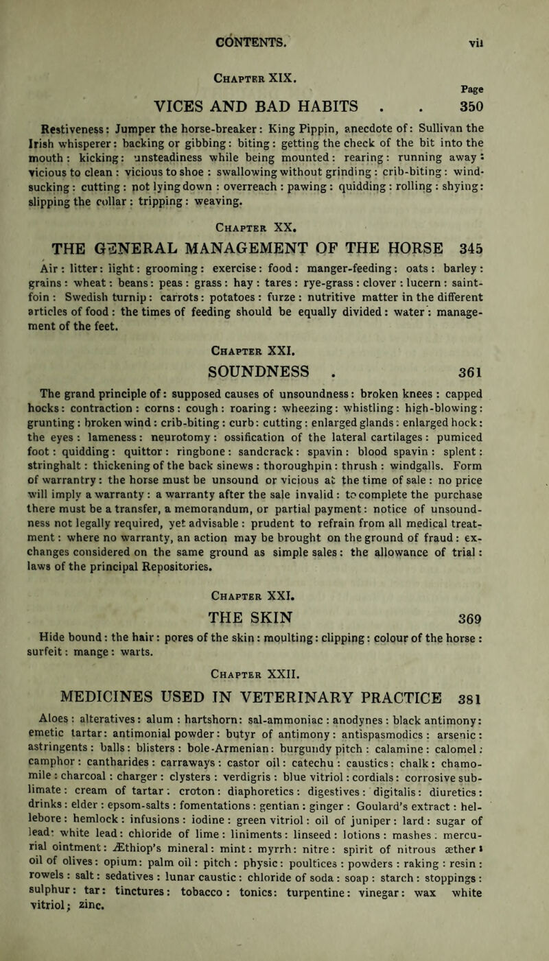 Chapter XIX. Page VICES AND BAD HABITS . . 350 Restiveness: Jumper the horse-breaker: King Pippin, anecdote of: Sullivan the Irish whisperer: hacking or gibbing: biting: getting the check of the bit into the mouth: kicking: unsteadiness while being mounted: rearing: running away t vicious to clean : vicious to shoe : swallowing without grinding : crib-biting: wind¬ sucking : cutting : not lying down : overreach : pawing : quidding : rolling : shying: slipping the collar : tripping : weaving. Chapter XX. THE GENERAL MANAGEMENT OF THE HORSE 345 Air: litter: light: grooming: exercise: food: manger-feeding: oats: barley: grains: wheat: beans: peas: grass: hay: tares: rye-grass : clover : lucern : saint- foin : Swedish turnip: carrots: potatoes : furze : nutritive matter in the different articles of food : the times of feeding should be equally divided: water : manage¬ ment of the feet. Chapter XXI. SOUNDNESS . 361 The grand principle of: supposed causes of unsoundness: broken knees : capped hocks: contraction: corns: cough: roaring: wheezing: whistling: high-blowing: grunting: broken wind: crib-biting: curb: cutting: enlarged glands: enlarged hock: the eyes : lameness: neurotomy : ossification of the lateral cartilages : pumiced foot: quidding : quittor : ringbone : sandcrack : spavin : blood spavin : splent: stringhalt: thickening of the back sinews : thoroughpin: thrush : windgalls. Form of warrantry: the horse must be unsound or vicious at the time of sale : no price will imply a warranty : a warranty after the sale invalid : to complete the purchase there must be a transfer, a memorandum, or partial payment: notice of unsound¬ ness not legally required, yet. advisable : prudent to refrain from all medical treat¬ ment : where no warranty, an action may be brought on the ground of fraud: ex¬ changes considered on the same ground as simple sales: the allowance of trial: laws of the principal Repositories. Chapter XXI. THE SKIN 369 Hide bound: the hair: pores of the skin: moulting: clipping: colour of the horse : surfeit: mange : warts. Chapter XXII. MEDICINES USED IN VETERINARY PRACTICE 381 Aloes : alteratives: alum : hartshorn: sal-ammoniac : anodynes : black antimony: emetic tartar: antimonial powder: butyr of antimony: antispasmodics : arsenic: astringents: balls: blisters: bole-Armenian: burgundy pitch : calamine: calomel: camphor: cantharides : carraways : castor oil: catechu: caustics: chalk: chamo¬ mile : charcoal: charger : clysters: verdigris: blue vitriol: cordials: corrosive sub¬ limate : cream of tartar ; croton : diaphoretics : digestives : digitalis: diuretics : drinks: elder : epsom-salts : fomentations : gentian : ginger : Goulard’s extract: hel¬ lebore : hemlock : infusions : iodine : green vitriol: oil of juniper : lard : sugar of lead- white lead: chloride of lime: liniments: linseed: lotions: mashes, mercu¬ rial ointment: ^Ethiop’s mineral: mint: myrrh: nitre: spirit of nitrous tether* oil of olives: opium: palm oil: pitch : physic: poultices : powders : raking : resin: rowels : salt: sedatives : lunar caustic: chloride of soda : soap : starch : stoppings : sulphur: tar: tinctures: tobacco: tonics: turpentine: vinegar: wax white vitriol; zinc.