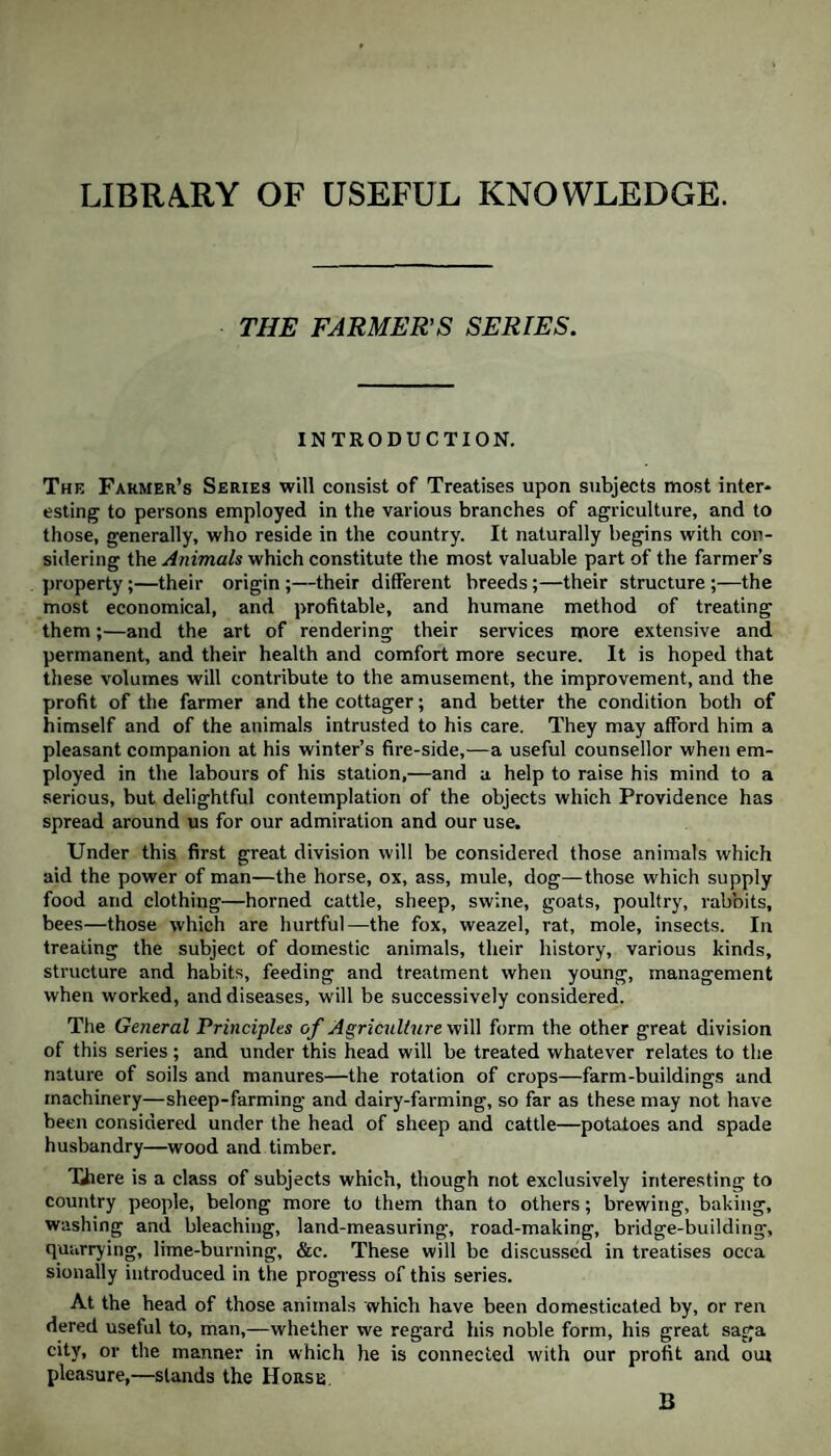 LIBRARY OF USEFUL KNOWLEDGE. THE FARMERS SERIES. INTRODUCTION. The Farmer’s Series will consist of Treatises upon subjects most inter¬ esting to persons employed in the various branches of agriculture, and to those, generally, who reside in the country. It naturally begins with con¬ sidering the Animals which constitute the most valuable part of the farmer’s property;—their origin ;—their different breeds;—their structure ;—the most economical, and profitable, and humane method of treating them;—and the art of rendering their services more extensive and permanent, and their health and comfort more secure. It is hoped that these volumes will contribute to the amusement, the improvement, and the profit of the farmer and the cottager; and better the condition both of himself and of the animals intrusted to his care. They may afford him a pleasant companion at his winter’s fire-side,—a useful counsellor when em¬ ployed in the labours of his station,—and a help to raise his mind to a serious, but delightful contemplation of the objects which Providence has spread around us for our admiration and our use. Under this first great division will be considered those animals which aid the power of man—the horse, ox, ass, mule, dog—those which supply food and clothing—horned cattle, sheep, swine, goats, poultry, rabbits, bees—those which are hurtful—the fox, weazel, rat, mole, insects. In treating the subject of domestic animals, their history, various kinds, structure and habits, feeding and treatment when young, management when worked, and diseases, will be successively considered. The General Principles of Agriculture will form the other great division of this series; and under this head will be treated whatever relates to the nature of soils and manures—the rotation of crops—farm-buildings and machinery—sheep-farming and dairy-farming, so far as these may not have been considered under the head of sheep and cattle—potatoes and spade husbandry—wood and timber. There is a class of subjects which, though not exclusively interesting to country people, belong more to them than to others; brewing, baking, washing and bleaching, land-measuring, road-making, bridge-building, quarrying, lime-burning, &c. These will be discussed in treatises occa sionally introduced in the progress of this series. At the head of those animals which have been domesticated by, or ren dered useful to, man,—whether we regard his noble form, his great saga city, or the manner in which he is connected with our profit and oui pleasure,—stands the Horse. B