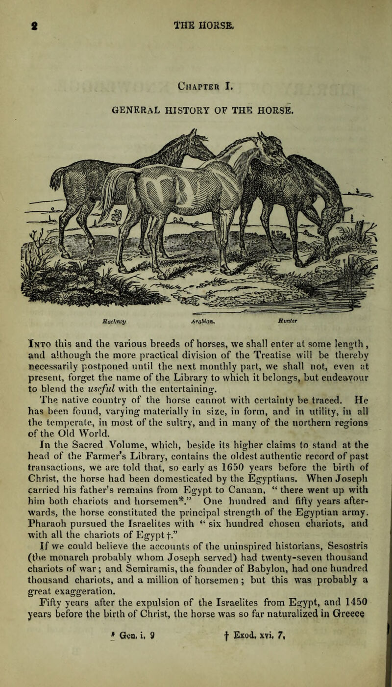 Chapter I. GENERAL HISTORY OF THE HORSE. Backnfy Arabian, Hunter Into this and the various breeds of horses, we shall enter at some length , and although the more practical division of the Treatise will be thereby necessarily postponed until the next monthly part, we shall not, even at present, forget the name of the Library to which it belongs, but endeavour to blend the useful with the entertaining. The native country of the horse cannot with certainty be traced. He has been found, varying materially in size, in form, and in utility, in all the temperate, in most of the sultry, and in many of the northern regions of the Old World. In the Sacred Volume, which, beside its higher claims to stand at the head of the Farmer’s Library, contains the oldest authentic record of past transactions, we arc told that, so early as 1650 years before the birth of Christ, the horse had been domesticated by the Egyptians. When Joseph carried his father’s remains from Egypt to Canaan, “ there went up with him both chariots and horsemen*.” One hundred and fifty years after¬ wards, the horse constituted the principal strength of the Egyptian army. Pharaoh pursued the Israelites with “ six hundred chosen chariots, and with all the chariots of Egypt f.” If we could believe the accounts of the uninspired historians, Sesostris (the monarch probably whom Joseph served) had twenty-seven thousand chariots of war; and Semiramis, the founder of Babylon, had one hundred thousand chariots, and a million of horsemen; but this was probably a great exaggeration. Fifty years after the expulsion of the Israelites from Egypt, and 1450 years before the birth of Christ, the horse was so far naturalized in Greece