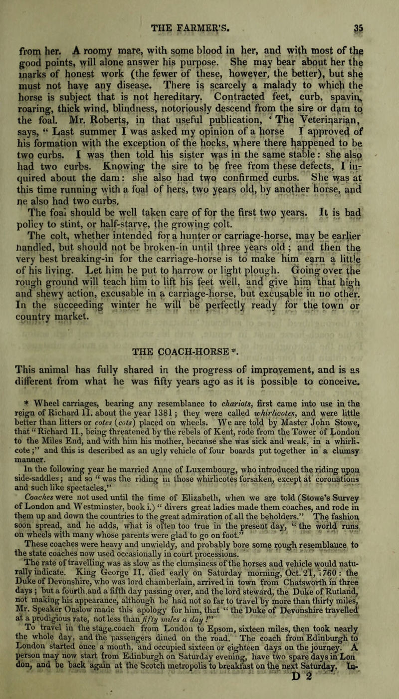 from her. A roomy mare, with some blood in her, and with most of the good points, will alone answer his purpose. She may bear about her the marks of honest work (the fewer of these, however, the better), but she must not have any disease. There is scarcely a malady to which the horse is subject that is not hereditary. Contracted feet, curb, spavin, roaring, thick wind, blindness, notoriously descend from the sire or dpm to the foal. Mr. Roberts, in that useful publication, ‘ The Veterinarian, says, “ Last summer I was asked my opinion of a horse I approved of his formation with the exception of the hocks, where there happened to be two curbs. I was then told his sister was in the same stable: she also had two curbs. Knowing the sire to be free from these detects, I in¬ quired about the dam: she also had two confirmed curbs. She was at this time running with a foal of hers, two years old, by another horse, and ne also had two curbs. The foai should be well taken care of for the first two years. It is bad policy to stint, or half-starve, the growing colt. The colt, whether intended for a hunter or carriage-horse, may be earlier Handled, but should not be broken-in until three years old ; and then the very best breaking-in for the carriage-horse is to make him earn a little of his living. Let him be put to harrow or light plough. Going over the rough ground will teach him to lift his feet well, and give him that high and shewy action, excusable in a carriage-horse, but excusable in no other. In the succeeding winter he will be perfectly ready for the town or country market. THE COACH-HORSE ®. This animal has fully shared in the progress of improvement, and is as different from what he was fifty years ago as it is possible to conceive. * Wheel carriages, bearing any resemblance to chariots, first came into use in the reign of Richard II. about the year 1381; they were called whir/icotcs, and were little better than litters or cotes {cots) placed on wheels. We are told by Master John Stowe, that “ Richard II., being threatened by the rebels of Kent, rode from the Tower of London to the Miles End, and with him his mother, because she was sick and weak, in a whirli- cote;” and this is described as an ugly vehicle of four boards put together in a clumsy manner. In the following year he married Anne of Luxembourg, who introduced the riding upon side-saddles; aud so “ was the riding in those whirlicotes forsaken, except at coronations and such like spectacles.” Coaches were not used until the time of Elizabeth, when we are told (Stowe’s Survey of London and Westmiuster, book i.) “ divers great ladies made them coaches, and rode in them up and down the countries to the great admiration of all the beholders.” The fashion soon spread, and he adds, what is often too true in the present day, “ the world runs on wheels with many whose parents were glad to go on foot.” These coaches were heavy and unwieldy, and probably bore some rough resemblance to the state coaches now used occasionally in court processions. The rate of travelling was as slow as the clumsiness of the horses and vehicle would natu¬ rally indicate. King George II. died early on Saturday morning, Oct. 21, 1760 : the Duke of Devonshire, who was lord chamberlain, arrived in town from Chatsworth in three days; but a fourth.and a fifth day passing over, and the lord steward, the Duke of Rutland, not making his appearance, although he had not so far to travel by more than thirty miles, Mr. Speaker Onslow made this apology for him, that “ the Duke of Devonshire travelled at a prodigious rate, not less than fifty miles a day /” To travel in the stage-coach from London to Epsom, sixteen miles, then took nearly the whole day, and the passengers dined on the road. The coach from Edinburgh to London started once a month, and occupied sixteen or eighteen days on the journey. A person may now start from Edinburgh on Saturday evening, have two spare days in Lon don, and be back again at the Scotch metropolis to breakfast on the next Saturday. la-