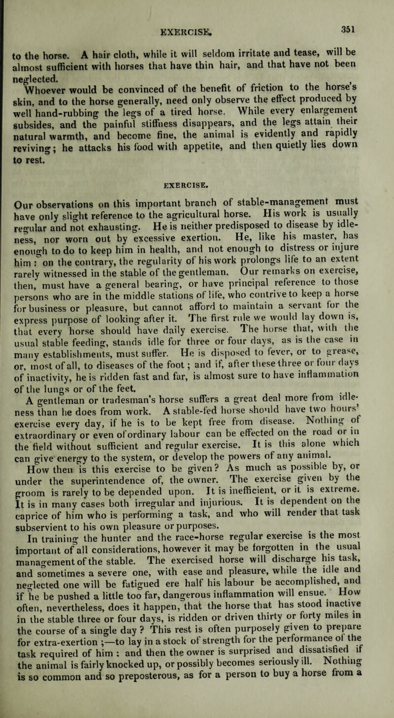 EXERCISE. •«* to the horse. A hair cloth, while it will seldom irritate and tease, will be almost sufficient with horses that have thin hair, and that have not been neglected. , Whoever would be convinced of the benefit of friction to the horse s skin, and to the horse generally, need only observe the effect produced by well hand-rubbing the legs of a tired horse. While every enlargement subsides, and the painful stiffness disappears, and the legs attain their natural warmth, and become fine, the animal is evidently and rapidly reviving; he attacks his food with appetite, and then quietly lies down to rest. EXERCISE. Our observations on this important branch of stable-management must have only slight reference to the agricultural horse. His work is usually regular and not exhausting. He is neither predisposed to disease by idle¬ ness, nor worn out by excessive exertion. He, like his master, has enough to do to keep him in health, and not enough to distress or injure him Ton the contrary, the regularity of his work prolongs life to an extent rarely witnessed in the stable of the gentleman. Our remarks on exercise, then, must have a general bearing, or have principal reference to those persons who are in the middle stations of life, who contrive to keep a horse for business or pleasure, but cannot afford to maintain a servant for the express purpose of looking after it. The first rule we would lay down is, that every horse should have daily exercise. Hie horse that, with the usual stable feeding, stands idle for three or four days, as is the case in many establishments, must suffer. He is disposed to fever, or to grease, or, most of all, to diseases of the foot; and if, after these three or four days of inactivity, he is ridden fast and far, is almost sure to have inflammation of the lungs or of the feet. A gentleman or tradesman’s horse suffers a great deal more from idle¬ ness than he does from work. A stable-fed horse should have two hours exercise every day, if he is to be kept free from disease. Nothing of extraordinary or even ofordinary labour can be effected on the road or in the field without sufficient and regular exercise. It is this alone which can give energy to the system, or develop the powers of any animal. How then is this exercise to be given? As much as possible by, or under the superintendence of, the owner. The exercise given by the groom is rarely to be depended upon. It is inefficient, or if is extreme. It is in many cases both irregular and injurious. It is dependent on the caprice of him who is performing a task, and who will render that task subservient to his own pleasure or purposes. In training the hunter and the race-horse regular exercise is the most important o/all considerations, however it may be forgotten in the usual management of the stable. The exercised horse will discharge his task, and sometimes a severe one, with ease and pleasure, while the idle and neglected one will be fatigued ere half his labour be accomplished, and if he be pushed a little too far, dangerous inflammation will ensue. How often, nevertheless, does it happen, that the horse that has stood inactive in the stable three or four days, is ridden or driven thirty or forty miles in the course of a single day ? This rest is often purposely given to prepare for extra-exertion ;—to lay in a stock of strength for the performance ol the task required of him : and then the owner is surprised and dissatisfied if the animal is fairly knocked up, or possibly becomes seriously ill. Nothing is so common and so preposterous, as for a person to buy a horse from a