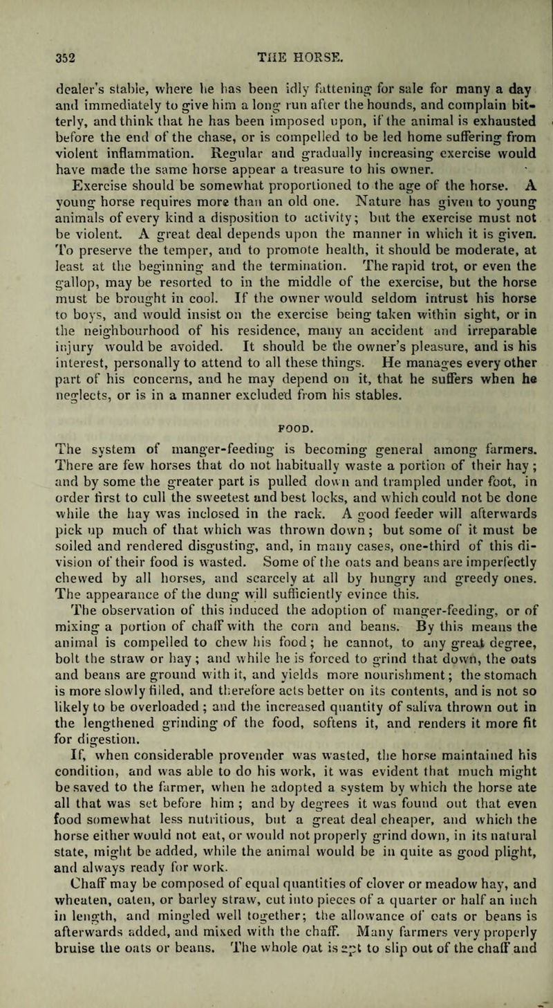 dealer’s stable, where he has been idly fattening for sale for many a day and immediately to give him a long run after the hounds, and complain bit¬ terly, and think that he has been imposed upon, if the animal is exhausted before the end of the chase, or is compelled to be led home suffering from violent inflammation. Regular and gradually increasing exercise would have made the same horse appear a treasure to his owner. Exercise should be somewhat proportioned to the age of the horse. A young horse requires more than an old one. Nature lias given to young animals of every kind a disposition to activity; but the exercise must not be violent. A great deal depends upon the manner in which it is given. To preserve the temper, and to promote health, it should be moderate, at least at the beginning and the termination. The rapid trot, or even the gallop, may be resorted to in the middle of the exercise, but the horse must be brought in cool. If the owner would seldom intrust his horse to boys, and would insist on the exercise being taken within sight, or in the neighbourhood of his residence, many an accident and irreparable injury would be avoided. It should be the owner’s pleasure, and is his interest, personally to attend to all these things. He manages every other part of his concerns, and he may depend on it, that he suffers when he neglects, or is in a manner excluded from his stables. FOOD. The system of manger-feeding is becoming general among farmers. There are few horses that do not habitually waste a portion of their hay ; and by some the greater part is pulled down and trampled under foot, in order first to cull the sweetest and best locks, and which could not be done while the hay was inclosed in the rack. A good feeder will afterwards pick up much of that which was thrown down; but some of it must be soiled and rendered disgusting, and, in many cases, one-third of this di¬ vision of their food is wasted. Some of the oats and beans are imperfectly chewed by all horses, and scarcely at all by hungry and greedy ones. The appearance of the dung will sufficiently evince this. The observation of this induced the adoption of manger-feeding, or of mixing a portion of chalF with the corn and beans. By this means the animal is compelled to chew his food; he cannot, to any great degree, bolt the straw or hay; and while he is forced to grind that down, the oats and beans are ground with it, and yields more nourishment; the stomach is more slowly filled, and therefore acts better on its contents, and is not so likely to be overloaded ; and the increased quantity of saliva thrown out in the lengthened grinding of the food, softens it, and renders it more fit for digestion. If, when considerable provender was wasted, the horse maintained his condition, and was able to do his work, it was evident that much might be saved to the farmer, when he adopted a system by which the horse ate all that was set before him ; and by degrees it was found out that even food somewhat less nutritious, but a great deal cheaper, and which the horse either would not eat, or would not properly grind down, in its natural state, might be added, while the animal would be in quite as good plight, and always ready for work. Chaff may be composed of equal quantities of clover or meadow hay, and wheaten, oaten, or barley straw, cut into pieces of a quarter or half an inch in length, and mingled well together; the allowance of oats or beans is afterwards added, and mixed with the chaff. Many farmers very properly bruise the oats or beans. The whole oat is apt to slip out of the chaff and