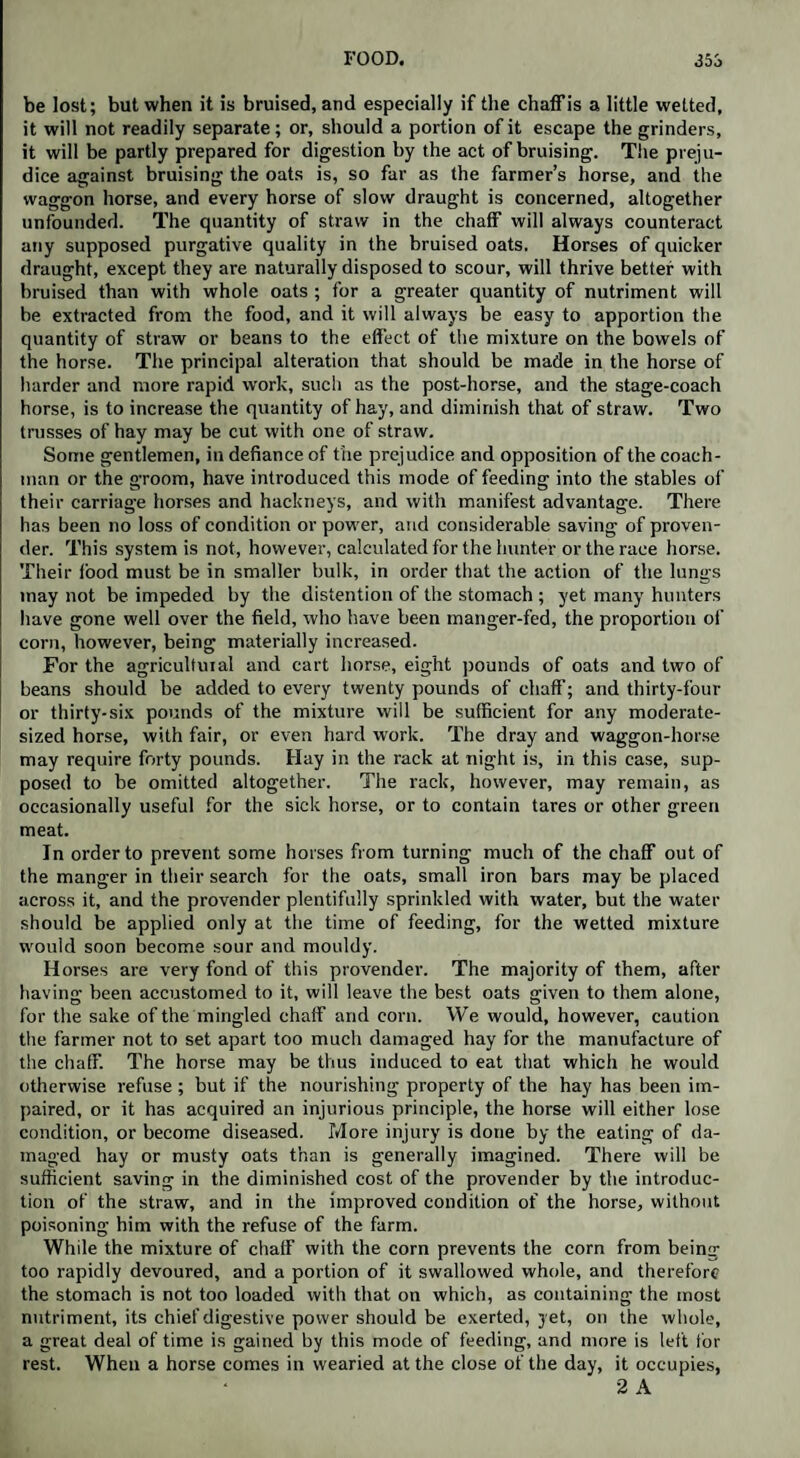 be lost; but when it is bruised, and especially if the chaffis a little wetted, it will not readily separate; or, should a portion of it escape the grinders, it will be partly prepared for digestion by the act of bruising. The preju¬ dice against bruising the oats is, so far as the farmer’s horse, and the waggon horse, and every horse of slow draught is concerned, altogether unfounded. The quantity of straw in the chaff will always counteract any supposed purgative quality in the bruised oats. Horses of quicker draught, except they are naturally disposed to scour, will thrive better with bruised than with whole oats ; for a greater quantity of nutriment will be extracted from the food, and it will always be easy to apportion the quantity of straw or beans to the effect of the mixture on the bowels of the horse. The principal alteration that should be made in the horse of harder and more rapid work, such as the post-horse, and the stage-coach horse, is to increase the quantity of hay, and diminish that of straw. Two trusses of hay may be cut with one of straw. Some gentlemen, in defiance of the prejudice and opposition of the coach¬ man or the groom, have introduced this mode of feeding into the stables of their carriage horses and hackneys, and with manifest advantage. There has been no loss of condition or power, and considerable saving of proven¬ der. This system is not, however, calculated for the hunter or the race horse. Their food must be in smaller bulk, in order that the action of the lungs may not be impeded by the distention of the stomach ; yet many hunters have gone well over the field, who have been manger-fed, the proportion of corn, however, being materially increased. For the agricultural and cart horse, eight pounds of oats and two of beans should be added to every twenty pounds of chaff; and thirty-four or thirty-six pounds of the mixture will be sufficient for any moderate¬ sized horse, with fair, or even hard work. The dray and waggon-horse may require forty pounds. Hay in the rack at night is, in this case, sup¬ posed to be omitted altogether. The rack, however, may remain, as occasionally useful for the sick horse, or to contain tares or other green meat. In order to prevent some horses from turning much of the chaff out of the manger in their search for the oats, small iron bars may be placed across it, and the provender plentifully sprinkled with water, but the water should be applied only at the time of feeding, for the wetted mixture would soon become sour and mouldy. Horses are very fond of this provender. The majority of them, after having been accustomed to it, will leave the best oats given to them alone, for the sake of the mingled chaff and corn. We would, however, caution the farmer not to set apart too much damaged hay for the manufacture of the chaff. The horse may be thus induced to eat that which he would otherwise refuse ; but if the nourishing property of the hay has been im¬ paired, or it has acquired an injurious principle, the horse will either lose condition, or become diseased. More injury is done by the eating of da¬ maged hay or musty oats than is generally imagined. There will be sufficient saving in the diminished cost of the provender by the introduc¬ tion of the straw, and in the improved condition of the horse, without poisoning him with the refuse of the farm. While the mixture of chaff with the corn prevents the corn from being too rapidly devoured, and a portion of it swallowed whole, and therefore the stomach is not too loaded with that on which, as containing the most nutriment, its chief digestive power should be exerted, yet, on the whole, a great deal of time is gained by this mode of feeding, and more is left for rest. When a horse comes in wearied at the close of the day, it occupies, 2 A