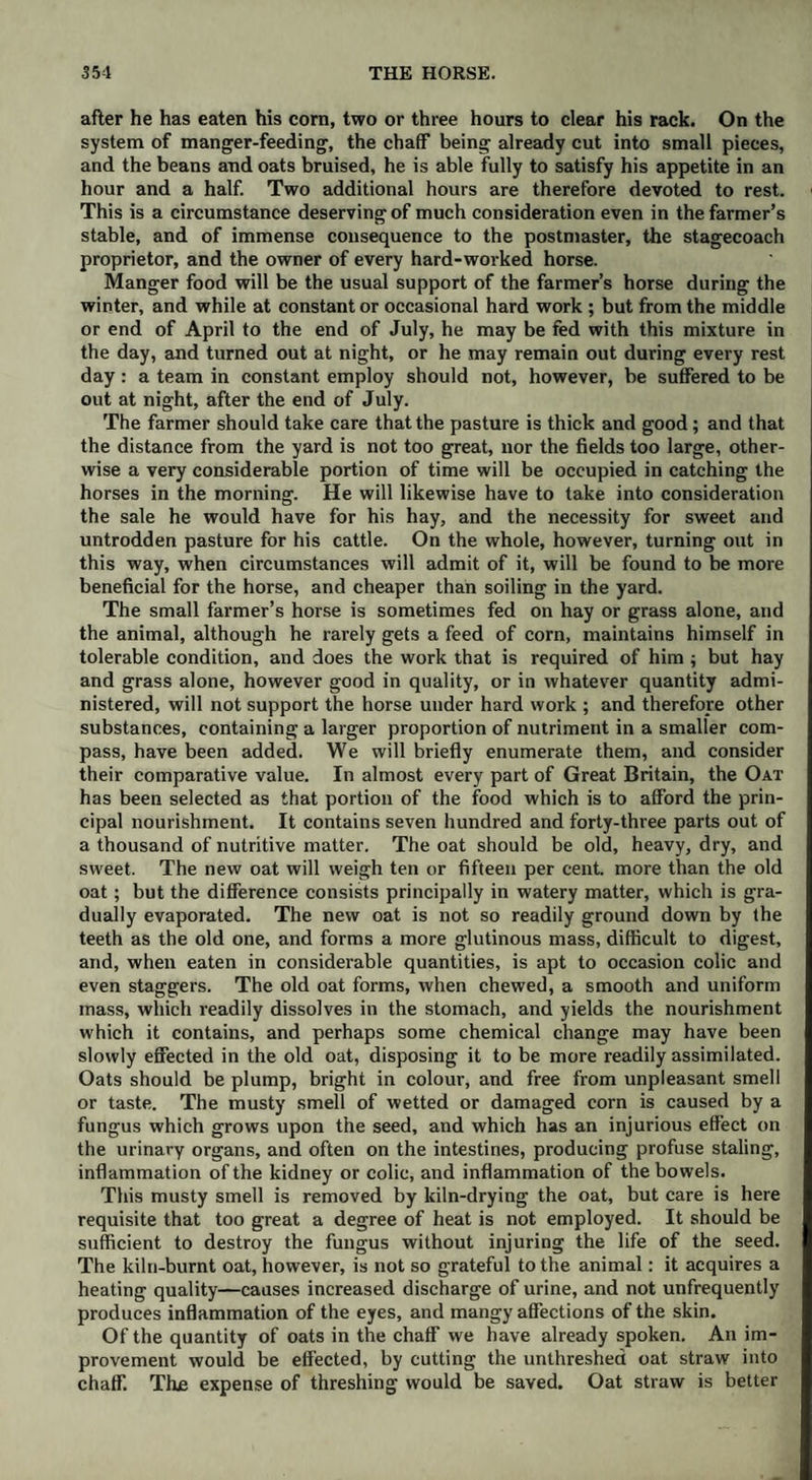 after he has eaten his corn, two or three hours to clear his rack. On the system of manger-feeding, the chaff being already cut into small pieces, and the beans and oats bruised, he is able fully to satisfy his appetite in an hour and a half. Two additional hours are therefore devoted to rest. This is a circumstance deserving of much consideration even in the farmer’s stable, and of immense consequence to the postmaster, the stagecoach proprietor, and the owner of every hard-worked horse. Manger food will be the usual support of the farmer’s horse during the winter, and while at constant or occasional hard work ; but from the middle or end of April to the end of July, he may be fed with this mixture in the day, and turned out at night, or he may remain out during every rest day : a team in constant employ should not, however, be suffered to be out at night, after the end of July. The farmer should take care that the pasture is thick and good; and that the distance from the yard is not too great, nor the fields too large, other¬ wise a very considerable portion of time will be occupied in catching the horses in the morning. He will likewise have to take into consideration the sale he would have for his hay, and the necessity for sweet and untrodden pasture for his cattle. On the whole, however, turning out in this way, when circumstances will admit of it, will be found to be more beneficial for the horse, and cheaper than soiling in the yard. The small farmer’s horse is sometimes fed on hay or grass alone, and the animal, although he rarely gets a feed of corn, maintains himself in tolerable condition, and does the work that is required of him ; but hay and grass alone, however good in quality, or in whatever quantity admi¬ nistered, will not support the horse under hard work ; and therefore other substances, containing a larger proportion of nutriment in a smaller com¬ pass, have been added. We will briefly enumerate them, and consider their comparative value. In almost every part of Great Britain, the Oat has been selected as that portion of the food which is to afford the prin¬ cipal nourishment. It contains seven hundred and forty-three parts out of a thousand of nutritive matter. The oat should be old, heavy, dry, and sweet. The new oat will weigh ten or fifteen per cent, more than the old oat; but the difference consists principally in watery matter, which is gra¬ dually evaporated. The new oat is not so readily ground down by the teeth as the old one, and forms a more glutinous mass, difficult to digest, and, when eaten in considerable quantities, is apt to occasion colic and even staggers. The old oat forms, when chewed, a smooth and uniform mass, which readily dissolves in the stomach, and yields the nourishment which it contains, and perhaps some chemical change may have been slowly effected in the old oat, disposing it to be more readily assimilated. Oats should be plump, bright in colour, and free from unpleasant smell or taste. The musty smell of wetted or damaged corn is caused by a fungus which grows upon the seed, and which has an injurious effect on the urinary organs, and often on the intestines, producing profuse staling, inflammation of the kidney or colic, and inflammation of the bowels. This musty smell is removed by kiln-drying the oat, but care is here requisite that too great a degree of heat is not employed. It should be sufficient to destroy the fungus without injuring the life of the seed. The kiln-burnt oat, however, is not so grateful to the animal: it acquires a heating quality—causes increased discharge of urine, and not unfrequently produces inflammation of the eyes, and mangy affections of the skin. Of the quantity of oats in the chaff we have already spoken. An im¬ provement would be effected, by cutting the unthreshed oat straw into chaff. The expense of threshing would be saved. Oat straw is better