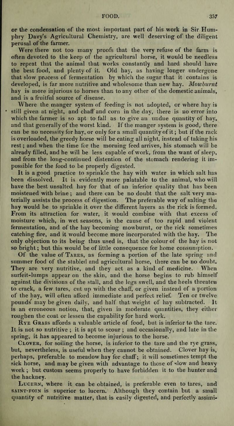 or the condensation of the most important part of his work in Sir Hum¬ phry Davy’s Agricultural Chemistry, are well deserving of the diligent perusal of the farmer. Were there not too many proofs that the very refuse of the farm is often devoted to the keep of the agricultural horse, it would be needless to repeat that the animal that works constantly and hard should have the best food, and plenty of it. Old hay, as having longer undergone that slow process of fermentation by which the sugar that it contains is developed, is far more nutritive and wholesome than new hay. Mowburnt hay is more injurious to horses than to any other of the domestic animals, and is a fruitful source of disease. Where the manger system of feeding is not adopted, or where hay is • still given at night, and chaff and corn in the day, there is no error into which the farmer is so apt to fall as to give an undue quantity of hay, and that generally of the worst kind. If the manger system is good, there can be no necessity for hay, or only for a small quantity of it; but if the rack is overloaded, the greedy horse will be eating all night, instead of taking his rest; and when the time for the morning feed arrives, his stomach will be already filled, and he will be less capable of work, from the want of sleep, and from the long-continued distention of the stomach rendering it im¬ possible for the food to be properly digested. It is a good practice to sprinkle the hay with water in which salt has been dissolved. It is evidently more palatable to the animal, who will have the best unsalted hay for that of an inferior quality that has been moistened with brine; and there can be no doubt that the salt very ma¬ terially assists the process of digestion. The preferable way of salting the hay would be to sprinkle it over the different layers as the rick is formed. From its attraction for water, it would combine with that excess of moisture which, in wet seasons, is the cause of too rapid and violent fermentation, and of the hay becoming mowburnt, or the rick sometimes catching fire, and it would become more incorporated with the hay. The only objection to its being thus used is, that the colour of the hay is not so bright; but this would be of little consequence for home consumption. Of the value of Tares, as forming a portion of the late spring and summer food of the stabled and agricultural horse, there can be no doubt. They are very nutritive, and they act as a kind of medicine. When surfeit-lumps appear on the skin, and the horse begins to rub himself against the divisions of the stall, and the legs swell, and the heels threaten to crack, a few tares, cut up with the chaffi or given instead of a portion of the hay, will often afford immediate and perfect relief. Ten or twelve pounds may be given daily, and half that weight of hay subtracted. It is an erroneous notion, that, given in moderate quantities, they either roughen the coat or lessen the capability for hard work. Rye Grass affords a valuable article of food, but is inferior to the tare. It is not so nutritive ; it is apt to scour ; and occasionally, and late in the spring, it has appeared to become injurious to the horse. Clover, for soiling the horse, is inferior to the tare and the rye grass, but, nevertheless, is useful when they cannot be obtained. Clover hay is, perhaps, preferable to meadow hay for chaff; it will sometimes tempt the sick horse, and may be given with advantage to those of slow and heavy work ; but custom seems properly to have forbidden it to the hunter and the hackney. Lucern, where it can be obtained, is preferable even to tares, and saint-foin is superior to lucern. Although they contain but a small quantity of nutritive matter, that is easily digested, and perfectly assimi-