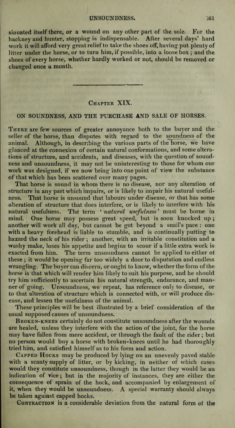 sinuated itself there, or a wound on any other part of the sole. For the hackney and hunter, stopping is indispensable. After several days’ hard work it will afford very great relief to take the shoes off, having put plenty of litter under the horse, or to turn him, if possible, into a loose box ; and the shoes of every horse, whether hardly worked or not, should be removed or changed once a month. Chapter XIX. ON SOUNDNESS, AND THE PURCHASE AND SALE OF HORSES. There are few sources of greater annoyance both to the buyer and the seller of the horse, than disputes with regard to the soundness of the animal. Although, in describing the various parts of the horse, we have glanced at the connexion of certain natural conformations, and some altera¬ tions of structure, and accidents, and diseases, with the question of sound¬ ness and unsoundness, it may not be uninteresting to those for whom our work was designed, if we now bring into one point of view the substance of that which has been scattered over many pages. That horse is sound in whom there is no disease, nor any alteration of structure in any part which impairs, or is likely to impair his natural useful¬ ness. That horse is unsound that labours under disease, or that has some alteration of structure that does interfere, or is likely to interfere with his natural usefulness. The term ‘ natural usefulness ’ must be borne in mind. One horse may possess great speed, but is soon knocked up ; another will work all day, but cannot be got beyond a snail’s pace : one with a heavy forehead is liable to stumble, and is continually putting to hazard the neck of his rider ; another, with an irritable constitution and a washy make, loses his appetite and begins to scour if a little extra work is exacted from him. The term unsoundness cannot be applied to either ot these ; it would be opening far too widely a door to disputation and endless wrangling. The buyer can discern, or ought to know, whether the form of the horse is that which will render him likely to suit his purpose, and he should try him sufficiently to ascertain his natural strength, endurance, and man¬ ner of going. Unsoundness, we repeat, has reference only to disease, or to that alteration of structure which is connected with, or will produce dis¬ ease, and lessen the usefulness of the animal. These principles will be best illustrated by a brief consideration of the usual supposed causes of unsoundness. Broken-knees certainly do not constitute unsoundness after the wounds are healed, unless they interfere with the action of the joint, for the horse may have fallen from mere accident, or through the fault of the rider; but no person would buy a horse with broken-knees until he had thoroughly tried him, and satisfied himself as to his form and action. Capped Hocks may be produced by lying on an unevenly paved stable with a scanty supply of litter, or by kicking, in neither of which cases would they constitute unsoundness, though in the latter they would be an indication of vice; but in the majority of instances, they are either the consequence of sprain of the hock, and accompanied by enlargement of it, when they would be unsoundness. A special warranty should always be taken against capped hocks. Contraction is a considerable deviation from the natural form ol the