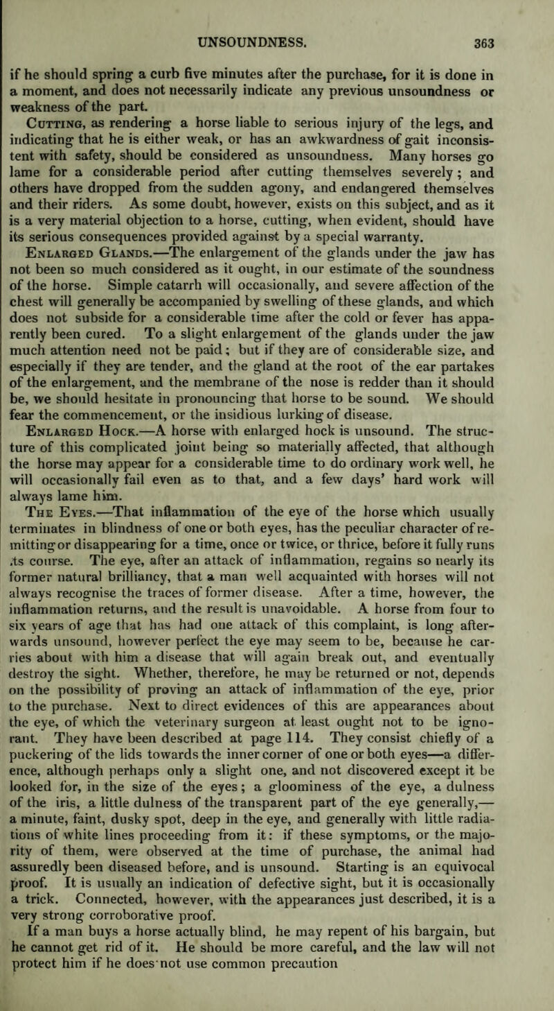 if he should spring a curb five minutes after the purchase, for it is done in a moment, and does not necessarily indicate any previous unsoundness or weakness of the part. Cutting, as rendering a horse liable to serious injury of the legs, and indicating that he is either weak, or has an awkwardness of gait inconsis¬ tent with safety, should be considered as unsoundness. Many horses go lame for a considerable period after cutting themselves severely; and others have dropped from the sudden agony, and endangered themselves and their riders. As some doubt, however, exists on this subject, and as it is a very material objection to a horse, cutting, when evident, should have its serious consequences provided against by a special warranty. Enlarged Glands.—The enlargement of the glands under the jaw has not been so much considered as it ought, in our estimate of the soundness of the horse. Simple catarrh will occasionally, and severe affection of the chest will generally be accompanied by swelling of these glands, and which does not subside for a considerable time after the cold or fever has appa¬ rently been cured. To a slight enlargement of the glands under the jaw much attention need not be paid; but if they are of considerable size, and especially if they are tender, and the gland at the root of the ear partakes of the enlargement, and the membrane of the nose is redder than it should be, we should hesitate in pronouncing that horse to be sound. We should fear the commencement, or the insidious lurking of disease. Enlarged Hock.—A horse with enlarged hock is unsound. The struc¬ ture of this complicated joint being so materially affected, that although the horse may appear for a considerable time to do ordinary work well, he will occasionally fail even as to that, and a few days’ hard work will always lame him. The Eyes.—That inflammation of the eye of the horse which usually terminates in blindness of one or both eyes, has the peculiar character of re- mittingor disappearing for a time, once or twice, or thrice, before it fully runs .ts course. The eye, after an attack of inflammation, regains so nearly its former natural brilliancy, that a man well acquainted with horses will not always recognise the traces of former disease. After a time, however, the inflammation returns, and the result is unavoidable. A horse from four to six years of age that has had one attack of this complaint, is long after¬ wards unsound, however perfect the eye may seem to be, because he car¬ ries about with him a disease that will again break out, and eventually destroy the sight. Whether, therefore, he may be returned or not, depends on the possibility of proving an attack of inflammation of the eye, prior to the purchase. Next to direct evidences of this are appearances about the eye, of which the veterinary surgeon at least ought not to be igno¬ rant. They have been described at page 114. They consist chiefly of a puckering of the lids towards the inner corner of one or both eyes—a differ¬ ence, although perhaps only a slight one, and not discovered except it be looked for, in the size of the eyes; a gloominess of the eye, a dulness of the iris, a little dulness of the transparent part of the eye generally,— a minute, faint, dusky spot, deep in the eye, and generally with little radia¬ tions of white lines proceeding from it: if these symptoms, or the majo¬ rity of them, were observed at the time of purchase, the animal had assuredly been diseased before, and is unsound. Starting is an equivocal proof. It is usually an indication of defective sight, but it is occasionally a trick. Connected, however, with the appearances just described, it is a very strong corroborative proof. If a man buys a horse actually blind, he may repent of his bargain, but he cannot get rid of it. He should be more careful, and the law will not protect him if he does not use common precaution