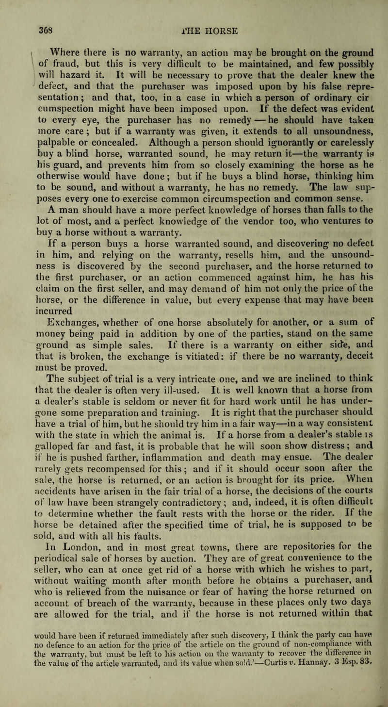 Where there is no warranty, an action may be brought on the ground of fraud, but this is very difficult to be maintained, and few possibly will hazard it. It will be necessary to prove that the dealer knew the defect, and that the purchaser was imposed upon by his false repre¬ sentation ; and that, too, in a case in which a person of ordinary cir cumspection might have been imposed upon. If the defect was evident to every eye, the purchaser has no remedy — he should have taken more care; but if a warranty was given, it extends to all unsoundness, palpable or concealed. Although a person should ignorantly or carelessly buy a blind horse, warranted sound, he may return it—the warranty is his guard, and prevents him from so closely examining the horse as he otherwise would have done; but if he buys a blind horse, thinking him to be sound, and without a warranty, he has no remedy. The law sup¬ poses every one to exercise common circumspection and common sense. A man should have a more perfect knowledge of horses than falls to the lot of most, and a perfect knowledge of the vendor too, who ventures to buy a horse without a warranty. If a person buys a horse warranted sound, and discovering no defect in him, and relying on the warranty, resells him, and the unsound¬ ness is discovered by the second purchaser, and the horse returned to the first purchaser, or an action commenced against him, he has his claim on the first seller, and may demand of him not only the price of the horse, or the difference in value, but every expense that may have been incurred Exchanges, whether of one horse absolutely for another, or a sum of money being paid in addition by one of the parties, stand on the same ground as simple sales. If there is a warranty on either side, and that is broken, the exchange is vitiated: if there be no warranty, deceit must be proved. The subject of trial is a very intricate one, and we are inclined to think that the dealer is often very ill-used. It is well known that a horse from a dealer’s stable is seldom or never fit for hard work until he has under¬ gone some preparation and training. It is right that the purchaser should have a trial of him, but he should try him in a fair way—in a way consistent with the state in which the animal is. If a horse from a dealer’s stable is galloped far and fast, it is probable that he will soon show distress; and if he is pushed farther, inflammation and death may ensue. The dealer rarely gets recompensed for this; and if it should occur soon after the sale, the horse is returned, or ari action is brought for its price. When accidents have arisen in the fair trial of a horse, the decisions of the courts of law have been strangely contradictory; and, indeed, it is often difficult to determine whether the fault rests with the horse or the rider. If the horse be detained after the specified time of trial, he is supposed to be sold, and with all his faults. In London, and in most great towns, there are repositories for the periodical sale of horses by auction. They are of great convenience to the seller, who can at once get rid of a horse with which he wishes to part, without waiting month after month before he obtains a purchaser, and who is relieved from the nuisance or fear of having the horse returned on account of breach of the warranty, because in these places only two days are allowed for the trial, and if the horse is not returned within that would have been if returned immediately after such discovery, I think the party can have no defence to an action for the price of the article on the ground of non-compliance with tlie warranty, but must be left to his action on the warranty to recover the difference in the value of the article warranted, and its value when sold.’—Curtis v. Hannay. 3 Esp. 83.