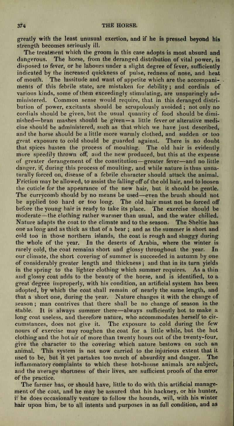 greatly with the least unusual exertion, and if he is pressed beyond his strength becomes seriously ill. The treatment which the groom in this case adopts is most absurd and dangerous. The horse, from the deranged distribution of vital power, is disposed to fever, or he labours under a slight degree of fever, sufficiently indicated by the increased quickness of pulse, redness of nose, and heat of mouth. The lassitude and want of appetite which are the accompani¬ ments of this febrile state, are mistaken for debility; and cordials of various kinds, some of them exceedingly stimulating, are unsparingly ad¬ ministered. Common sense would require, that in this deranged distri¬ bution of power, excitants should be scrupulously avoided ; not only no cordials should be given, but the usual quantity of food should be dimi¬ nished—bran mashes should be given —a little fever or alterative medi¬ cine should be administered, such as that which we have just described, and the horse should be a little more warmly clothed, and sudden or too great exposure to cold should be guarded against. There is no doubt that spices hasten the process of moulting. The old hair is evidently more speedily thrown off, and the new produced, but this at the expense of greater derangement of the constitution—greater fever—and no little danger, if, during this process of moulting, and while nature is thus unna¬ turally forced on, disease of a febrile character should attack the animal. Friction may be allowed, to assist the falling off of the old hair, and to loosen the cuticle for the appearance of the new hair, but it should be gentle. The currycomb should by no means be used—even the brush should not be applied too hard or too long. The old hair must not be forced off before the young hair is ready to take its place. The exercise should be moderate—the clothing rather warmer than usual, and the water chilled. Nature adapts the coat to the climate and to the season. The Sheltie has one as long and as thick as that of a bear ; and as the summer is short and cold too in those northern islands, the coat is rough and shaggy during the whole of the year. In the deserts of Arabia, where the winter is rarely cold, the coat remains short and glossy throughout the year. In our climate, the short covering of summer is succeeded in autumn by one of considerably greater length and thickness • and that in its turn yields in the spring to the lighter clothing which summer requires. As a thin and glossy coat adds to the beauty of the horse, and is identified, to a great degree improperly, with his condition, an artificial system has been adopted, by which the coat shall remain of nearly the same length, and that a short one, during the year. Nature changes it with the change of season ; man contrives that there shall be no change of season in the stable. It is always summer there—always sufficiently hot to make a long coat useless, and therefore nature, who accommodates herself to cir¬ cumstances, does not give it. The exposure to cold during the few nours of exercise may roughen the coat for a little while, but the hot clothing and the hotair of more than twenty hours out of the twenty-four, give the character to the covering which nature bestows on such an animal. This system is not now carried to the injurious extent that it used to be, but it yet partakes too much of absurdity and danger. The inflammatory complaints to which these hot-house animals are subject, and the average shortness of their lives, are sufficient proofs of the error of the practice. The farmer has, or should have, little to do with this artificial manage¬ ment of the coat, and he may be assured that his hackney, or his hunter, if he does occasionally venture to follow the hounds, will, with his winter hair upon him, be to all intents and purposes in as full condition, and as